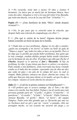 279
A <<No recuerdo, tenía más o menos 18 años y éramos 9
hermanos. La única que ya murió fue mi hermana blanca, hace
como dos años. Llegamos a vivir a la casa del señor Cruz Buendía,
que tenía una huerta, cerca de la casa del Tom “el barbas”>>.
Pepito (P) << ¿Eran familiares de doña “fillos”, donde después
vivieron?>>.
A <<No, lo que pasa que se estrechó tanto la relación, que
después hubo una relación de compadrazgo con ellos>>.
P << ¿Por qué te viniste de tu tierra? Algunos decían porque
habían cometido un ilícito de parte de tu familia.
A <<Nada más yo tuve problemas. Alguna vez les dije a ustedes:
¿quién me acompaña a mi tierra? va haber un baile de gala de
“blanco y negro” que todos los años se hace en mi pueblo. Pero si
les digo que es posible que pueda haber problemas, hay gente que
la trae conmigo, estaban dolidos porque había tenido relaciones
con la hermana de uno de ellos. El primero que dijo que iba fue el
Chucho, después se le unieron el Javi y Marranito. Si hay un
problema, les dije, lo que tienen que hacer es salirse y no meterse.
Pude saludar a mis familiares, tenía reservada una mesa. Cuando
estaba en el baño dos me estaban esperando, uno de ellos me dice
que onda mi güey y me jala de la solapa del saco, la cual se
rompió. Hubo jaloneo, entonces me dicen: ahorita nos vemos. Yo
sabía que iban por más para darme en la madre, así que les dije a
los compas: váyanse al coche ahorita los alcanzo>>.
Julio (J) << ¿Cuál fue tu primer contacto en Chimalhuacán?>>.
A <<El primero que se acercó conmigo fue el Tom y me dijo
vamos a la cancha, hoy hay futbol. Fuimos y me di cuenta que eran
personas grandes para mí: “el pella”, el güero “el muermo”, “el
poncheras”, “el corales”, “el bala”, “el bocón”, Pablo Valencia,
Antonio Buendía “el gorila”, Mario “el burro”, del equipo
Tampico. Todos eran más grandes que yo. Recuerdo que una vez
en Xochiaca metí un gol y que me “cosen” a patadas, ellos me
protegían mucho, en esa ocasión me sacaron del juego y yo
 