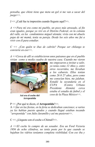 280
pensaba, que chiste tiene que meta un gol si me van a sacar del
juego>>.
J << ¿Cuál fue tu impresión cuando llegaste aquí?>>.
A <<Para mí era como mi pueblo, un poco más atrasado, al fin
eran iguales, porque yo viví en el Distrito Federal, en la colonia
del valle, en los condominios miguel alemán; vivía con mi abuelo
papa de mi mamá, tenía su pareja. Desde los seis años me fui a
vivir con él para estudiar.
C << ¿Con quién te ibas de cabrón? Porque ser chilango te
convierte en eso>>.
A <<Cerca de allí se establecieron unos paisanos que en el pueblo
vivían como a media cuadra de nuestra casa. Cuando me vieron
me empezaron a invitar a salir,
yo tenía como 12 Años y, entre
otros recorridos, me llevaban
a los cabarets. Ellos tenían
como 26 0 27 años, pero como
me conocían bien, me jalaban.
Estudié la secundaria en el
CUPA (Centro Urbano
Presidente Alemán) cerca
estaba el estadio de futbol y el
coso de la Plaza México>>.
P << ¿Por qué te dicen, el Arrepentida?>>.
A <<fue en las fiestas, en la feria se dedicaban canciones; a varios
ya les habían puesto apodos y cuando llegué estaban tocando
“arrepentida” con Julio Jaramillo y así me pusieron>>.
C << ¿Llegaste con el coche a Chimal?>>.
A <<El coche lo compre de un senador. Era un Ford Victoria
1956 de ocho cilindros, no tenía poste por lo que cuando se
bajaban los vidrios teníamos completa visibilidad. Con ese iba y
Así era el coche del
Arrepentida
 