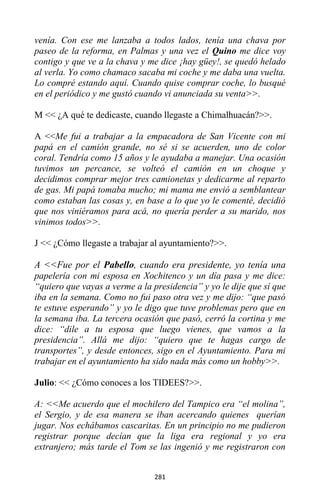 281
venía. Con ese me lanzaba a todos lados, tenía una chava por
paseo de la reforma, en Palmas y una vez el Quino me dice voy
contigo y que ve a la chava y me dice ¡hay güey!, se quedó helado
al verla. Yo como chamaco sacaba mi coche y me daba una vuelta.
Lo compré estando aquí. Cuando quise comprar coche, lo busqué
en el periódico y me gustó cuando vi anunciada su venta>>.
M << ¿A qué te dedicaste, cuando llegaste a Chimalhuacán?>>.
A <<Me fui a trabajar a la empacadora de San Vicente con mi
papá en el camión grande, no sé si se acuerden, uno de color
coral. Tendría como 15 años y le ayudaba a manejar. Una ocasión
tuvimos un percance, se volteó el camión en un choque y
decidimos comprar mejor tres camionetas y dedicarme al reparto
de gas. Mi papá tomaba mucho; mi mama me envió a semblantear
como estaban las cosas y, en base a lo que yo le comenté, decidió
que nos viniéramos para acá, no quería perder a su marido, nos
vinimos todos>>.
J << ¿Cómo llegaste a trabajar al ayuntamiento?>>.
A <<Fue por el Pabello, cuando era presidente, yo tenía una
papelería con mi esposa en Xochitenco y un día pasa y me dice:
“quiero que vayas a verme a la presidencia” y yo le dije que sí que
iba en la semana. Como no fui paso otra vez y me dijo: “que pasó
te estuve esperando” y yo le digo que tuve problemas pero que en
la semana iba. La tercera ocasión que pasó, cerró la cortina y me
dice: “dile a tu esposa que luego vienes, que vamos a la
presidencia”. Allá me dijo: “quiero que te hagas cargo de
transportes”, y desde entonces, sigo en el Ayuntamiento. Para mi
trabajar en el ayuntamiento ha sido nada más como un hobby>>.
Julio: << ¿Cómo conoces a los TIDEES?>>.
A: <<Me acuerdo que el mochilero del Tampico era “el molina”,
el Sergio, y de esa manera se iban acercando quienes querían
jugar. Nos echábamos cascaritas. En un principio no me pudieron
registrar porque decían que la liga era regional y yo era
extranjero; más tarde el Tom se las ingenió y me registraron con
 