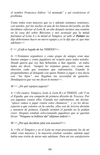 282
el nombre Francisco Gálvez “el montada” y así resolvieron el
problema.
Como todos eran mayores que yo y además teníamos reuniones,
con ustedes, por las noches en una de las bancas del jardín, un día
decidimos reforzar al León B, un año después tuvimos una reunión
en la casa del señor Bárcenas y nos aconsejó que la mitad
fuéramos al León A y la mitad al Tampico, al salir el Pointer me
dijo deberíamos hacer un nuevo equipo y yo le dije que sí, que más
adelante>>
C << ¿Cuál es legado de los TIDEES?>>.
A <<Teníamos seguidores y como grupo de amigos eran muy
buenos amigos y como jugadores mi respeto para todos ustedes.
Donde quiera que voy San Sebastián, a San Agustín, en todos
lados me dicen: “siempre les traíamos ganas, era como una
obsesión cada que teníamos que enfrentarlos. Cuando le
preguntábamos al delegado con quien íbamos a jugar y nos decía
con “los hijos”, nos llegaban las necesidad de ganarles.
Dondequiera que voy me dicen lo mismo>>.
M << ¿En qué equipos jugaste?
A <<En cuatro: Tampico, León A, León B y el TIDEES; ¡ah! Y en
el España, que era campeón de primera división de Texcoco. Por
eso jugamos contra ellos. Cuando nos enfrentamos, me decían:
“apoco vamos a jugar contra estos chamacos” y yo les decía:
esperen a que estemos en la cancha, ellos son de tercera división
y nosotros de primera. Cuando terminó el partido no lo podían
creer. Después estaban seleccionando jugadores que se querían
llevar. “Ninguno se hubiera ido” (dijimos todos)>>.
M << ¿Por qué decidiste jalar con nosotros?>>.
A <<En el Tampico y en el León no eran precisamente los de mi
edad, eran mayores y la mayoría estaban casados, además aquí
había una visión de mirar más adelante. Para mí era satisfactorio
 