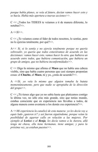 283
porque había planes, se veía al futuro, decían vamos hacer esto y
se hacía. Había más apertura a nuevas acciones>>.
C << ¿Todos los TIDEES te veíamos a ti de manera diferente, lo
notabas?>>.
A <<Sí>>.
C << ¿Te veíamos como el líder de todos nosotros, lo sentías, pero
no lo ejercías totalmente, por qué?>>.
A<< Si, si lo sentía y no ejercía totalmente porque no quería
sobresalir, yo quería que todos estuviéramos de acuerdo en las
decisiones: vamos hacer esto, vamos hacer lo otro, que hubiera un
acuerdo entre todos, que hubiera comunicación, que hubiera un
grupo de amigos, que no hubiera inconformidades>>.
C << Digo lo mismo que afirma el Maco que no había una cabeza
visible, sino que había cuatro personas que casi siempre proponían
cosas: el Chucho, el Maco, tú y yo, ¿estás de acuerdo?>>.
A <<Si, yo veía lo mismo que alguien tomaba la batuta
momentáneamente, pero que nadie se apropiaba de la dirección
del grupo>>.
C << ¿Tú tienes algo que yo no sabía hasta que platicamos contigo
la última vez, no sólo eras más grande, sino que tenías mundo,
estabas consciente que en experiencia nos llevabas a todos, de
alguna manera como aventaste a los demás esa experiencia?>>.
A <<Mi experiencia la canalicé de esta manera: yo les decía voy a
equis lado ¿quieren ir? y así fueron siguiéndome, porque veían la
posibilidad de agarrar callo en relación a las mujeres. Por
ejemplo al Lorico o al Benja, les decía vamos a la Aurora, allá
tengo mi chava, ella tiene hermanas, tiene amigas; y para la
próxima vez, ya estaban puestos>>.
 