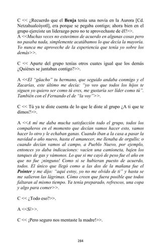 284
C << ¿Recuerdo que el Benja tenía una novia en la Aurora [Cd.
Netzahualcóyotl], era porque se pegaba contigo; ahora bien en el
grupo ejerciste un liderazgo pero no te aprovechaste de él?>>.
A <<Muchas veces no estuvimos de acuerdo en algunas cosas pero
no pasaba nada, simplemente acatábamos lo que decía la mayoría.
Yo nunca me aproveche de la experiencia que tenía yo sobre los
demás>>.
C << Aparte del grupo tenías otros cuates igual que los demás
¿Quiénes se juntaban contigo?>>.
A <<El “güacho” tu hermano, que seguido andaba conmigo y el
Zacarías, este último me decía: “yo veo que todos los hijos te
siguen yo quiero ser como tú eres, me gustaría ser líder como tú”.
También con el Fernando el de “la voy”>>.
C << Tú ya te diste cuenta de lo que le diste al grupo ¿A ti que te
dimos?>>.
A <<A mí me daba mucha satisfacción todo el grupo, todos los
compañeros en el momento que decían vamos hacer esto, vamos
hacer lo otro y le echaban ganas. Cuando iban a la casa a pasar la
navidad o año nuevo, hasta el amanecer, me llenaba de orgullo; o
cuando decían vamos al campo, a Pueblo Nuevo, por ejemplo,
entonces yo daba indicaciones: vacíen una camioneta, bajen los
tanques de gas y vámonos. Lo que si me cayó de peso fue el año en
que no fue ¡ninguno! Como si se hubieran puesto de acuerdo,
todos. El único que llegó como a las dos de la mañana fue el
Pointer y me dijo: “aquí estoy, yo no me olvido de ti” y hasta se
me salieron las lágrimas. Cómo creen que fuera posible que todos
faltaran al mismo tiempo. Ya tenía preparado, refrescos, una copa
y algo para comer>>.
C << ¿Todo eso?>>.
A <<Sí>>.
C << ¡Pero seguro nos mentaste la madre!>>.
 
