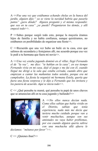 286
A <<Fue una vez que estábamos echando chelas en la banca del
jardín, alguien dijo:” ya se viene la navidad habría que pasarla
juntos” ¿pero dónde? Alguien preguntó y el mismo respondió:
que sea en tu casa” ¿se puede? Preguntaron los demás, y allí
empezó todo>>.
P <<Sabes porque surgió todo esto, porque la mayoría éramos
hijos de familia y no había confianza, aunque quisiéramos, no
estábamos en posibilidades de organizar una fiesta>>.
C <<Recuerdo que una vez hubo un baile en tu casa, creo que
salimos de secundaria y festejamos allí, me acuerdo porque esa vez
le pedí a tu hermana que fuera mi novia>>.
A <<Una vez estaba jugando dominó en el villar, llegó Fernando
el de “la voy”, me dice: “te hablan en la casa”, en ese tiempo
Fernando vivía en mi casa, dejé el juego y me fui con él, cuando
llegué me dirigí a la sala que estaba cerrada, cuando abro que
empiezan a cantar las mañanitas todos ustedes, porque era mi
cumpleaños. La fiesta la organizó mi hermana Estela, quería que
fuera una fiesta sorpresa y le dijo a Fernando que los invitara y
los pusiera de acuerdo. Aquí se inicia todo>>.
C << ¿Qué pensaba tu mamá, qué pensaba tu papá de unos chavos
que se amanecían allí en tu casa jugando y bailando?>>
A <<No ellos nunca decían nada.
Como ellos sabían que había vivido en
el Distrito, sabían que tenía
experiencia, nada más me decía que
tuviera mucho cuidado porque van a
venir muchachas, aunque son sus
amistades no vaya haber problemas,
por eso cuando alguien quería salirse
con una muchacha allá afuera le
decíamos: “métanse por favor”>>.
C << ¿Quienes iban?>>
 
