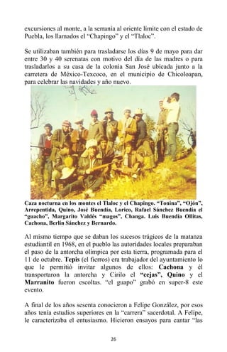 26
excursiones al monte, a la serranía al oriente límite con el estado de
Puebla, los llamados el “Chapingo” y el “Tlaloc”.
Se utilizaban también para trasladarse los días 9 de mayo para dar
entre 30 y 40 serenatas con motivo del día de las madres o para
trasladarlos a su casa de la colonia San José ubicada junto a la
carretera de México-Texcoco, en el municipio de Chicoloapan,
para celebrar las navidades y año nuevo.
Caza nocturna en los montes el Tlaloc y el Chapingo. “Tonina”, “Ojón”,
Arrepentida, Quino, José Buendía, Lorico, Rafael Sánchez Buendía el
“guacho”, Margarito Valdés “magos”, Changa. Luis Buendía Ollitas,
Cachona, Berlín Sánchez y Bernardo.
Al mismo tiempo que se daban los sucesos trágicos de la matanza
estudiantil en 1968, en el pueblo las autoridades locales preparaban
el paso de la antorcha olímpica por esta tierra, programada para el
11 de octubre. Tepis (el fierros) era trabajador del ayuntamiento lo
que le permitió invitar algunos de ellos: Cachona y él
transportaron la antorcha y Cirilo el “cejas”, Quino y el
Marranito fueron escoltas. “el guapo” grabó en super-8 este
evento.
A final de los años sesenta conocieron a Felipe González, por esos
años tenía estudios superiores en la “carrera” sacerdotal. A Felipe,
le caracterizaba el entusiasmo. Hicieron ensayos para cantar “las
 