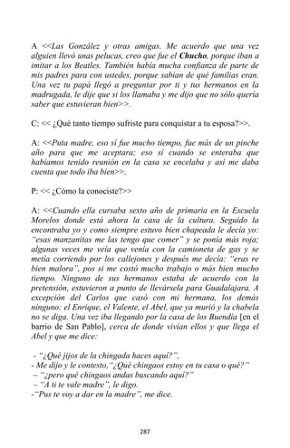 287
A <<Las González y otras amigas. Me acuerdo que una vez
alguien llevó unas pelucas, creo que fue el Chucho, porque iban a
imitar a los Beatles. También había mucha confianza de parte de
mis padres para con ustedes, porque sabían de qué familias eran.
Una vez tu papá llegó a preguntar por ti y tus hermanos en la
madrugada, le dije que si los llamaba y me dijo que no sólo quería
saber que estuvieran bien>>.
C: << ¿Qué tanto tiempo sufriste para conquistar a tu esposa?>>.
A: <<Puta madre, eso sí fue mucho tiempo, fue más de un pinche
año para que me aceptara; eso sí cuando se enteraba que
habíamos tenido reunión en la casa se encelaba y así me daba
cuenta que todo iba bien>>.
P: << ¿Cómo la conociste?>>
A: <<Cuando ella cursaba sexto año de primaria en la Escuela
Morelos donde está ahora la casa de la cultura. Seguido la
encontraba yo y como siempre estuvo bien chapeada le decía yo:
“esas manzanitas me las tengo que comer” y se ponía más roja;
algunas veces me veía que venía con la camioneta de gas y se
metía corriendo por los callejones y después me decía: “eras re
bien malora”, pos si me costó mucho trabajo o más bien mucho
tiempo. Ninguno de sus hermanos estaba de acuerdo con la
pretensión, estuvieron a punto de llevársela para Guadalajara. A
excepción del Carlos que casó con mi hermana, los demás
ninguno: el Enrique, el Valente, el Abel, que ya murió y la chabela
no se diga. Una vez iba llegando por la casa de los Buendía [en el
barrio de San Pablo], cerca de donde vivían ellos y que llega el
Abel y que me dice:
- “¿Qué jijos de la chingada haces aquí?”,
- Me dijo y le contesto,“¿Qué chingaos estoy en tu casa o qué?”
– “¿pero qué chingaos andas buscando aquí?”
– “A ti te vale madre”, le digo.
-“Pus te voy a dar en la madre”, me dice.
 
