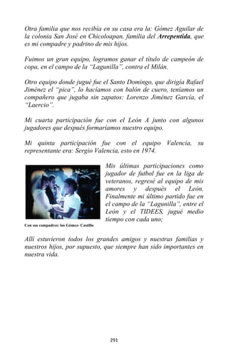 291
Otra familia que nos recibía en su casa era la: Gómez Aguilar de
la colonia San José en Chicoloapan, familia del Arrepentida, que
es mi compadre y padrino de mis hijos.
Fuimos un gran equipo, logramos ganar el título de campeón de
copa, en el campo de la “Lagunilla”, contra el Milán.
Otro equipo donde jugué fue el Santo Domingo, que dirigía Rafael
Jiménez el “pica”, lo hacíamos con balón de cuero, teníamos un
compañero que jugaba sin zapatos: Lorenzo Jiménez García, el
“Laercio”.
Mi cuarta participación fue con el León A junto con algunos
jugadores que después formaríamos nuestro equipo.
Mi quinta participación fue con el equipo Valencia, su
representante era: Sergio Valencia, esto en 1974.
Mis últimas participaciones como
jugador de futbol fue en la liga de
veteranos, regresé al equipo de mis
amores y después el León.
Finalmente mi último partido fue en
el campo de la “Lagunilla”, entre el
León y el TIDEES, jugué medio
tiempo con cada uno;
Con sus compadres: los Gómez- Castillo
Allí estuvieron todos los grandes amigos y nuestras familias y
nuestros hijos, por supuesto, que siempre han sido importantes en
nuestra vida.
 