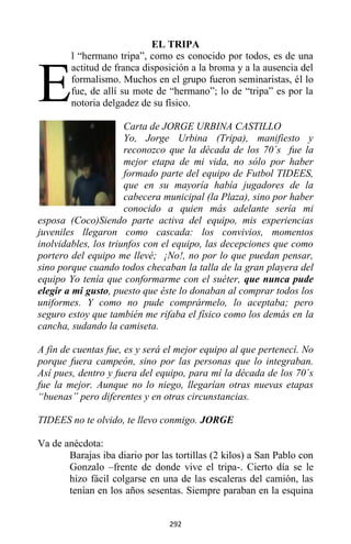292
EL TRIPA
l “hermano tripa”, como es conocido por todos, es de una
actitud de franca disposición a la broma y a la ausencia del
formalismo. Muchos en el grupo fueron seminaristas, él lo
fue, de allí su mote de “hermano”; lo de “tripa” es por la
notoria delgadez de su físico.
Carta de JORGE URBINA CASTILLO
Yo, Jorge Urbina (Tripa), manifiesto y
reconozco que la década de los 70´s fue la
mejor etapa de mi vida, no sólo por haber
formado parte del equipo de Futbol TIDEES,
que en su mayoría había jugadores de la
cabecera municipal (la Plaza), sino por haber
conocido a quien más adelante sería mi
esposa (Coco)Siendo parte activa del equipo, mis experiencias
juveniles llegaron como cascada: los convivios, momentos
inolvidables, los triunfos con el equipo, las decepciones que como
portero del equipo me llevé; ¡No!, no por lo que puedan pensar,
sino porque cuando todos checaban la talla de la gran playera del
equipo Yo tenía que conformarme con el suéter, que nunca pude
elegir a mi gusto, puesto que éste lo donaban al comprar todos los
uniformes. Y como no pude comprármelo, lo aceptaba; pero
seguro estoy que también me rifaba el físico como los demás en la
cancha, sudando la camiseta.
A fin de cuentas fue, es y será el mejor equipo al que pertenecí. No
porque fuera campeón, sino por las personas que lo integraban.
Así pues, dentro y fuera del equipo, para mí la década de los 70´s
fue la mejor. Aunque no lo niego, llegarían otras nuevas etapas
“buenas” pero diferentes y en otras circunstancias.
TIDEES no te olvido, te llevo conmigo. JORGE
Va de anécdota:
Barajas iba diario por las tortillas (2 kilos) a San Pablo con
Gonzalo –frente de donde vive el tripa-. Cierto día se le
hizo fácil colgarse en una de las escaleras del camión, las
tenían en los años sesentas. Siempre paraban en la esquina
E
 