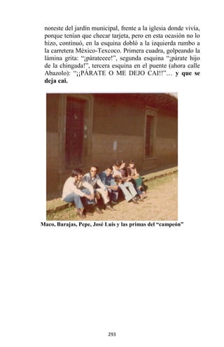 293
noreste del jardín municipal, frente a la iglesia donde vivía,
porque tenían que checar tarjeta, pero en esta ocasión no lo
hizo, continuó, en la esquina dobló a la izquierda rumbo a
la carretera México-Texcoco. Primera cuadra, golpeando la
lámina grita: “¡párateeee!”, segunda esquina “¡párate hijo
de la chingada!”, tercera esquina en el puente (ahora calle
Abazolo): “¡¡PÁRATE O ME DEJO CAI!!”… y que se
deja cai.
Maco, Barajas, Pepe, José Luis y las primas del “campeón”
 