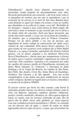 295
Chimalhuacán”. Aquella frase alimentó enormemente mi
autoestima, siendo pequeño de aproximadamente siete años.
Recuerdo particularmente una sensación y fue la de sentir como si
se agrandara mi estatura, que mis ojos se agrandaran y que la
sensación de mi carrera en el atrio de San Juan Bautista fuese
como flotando en aquel aire limpio con aroma a rosas de castilla,
que abundaban en la orilla de la zanjas, cerca del “Borbollón de
los Naranjos”, situado a unos veinte metros de dicho templo. Me
sentí único, hasta el momento en que escuché que esto lo decía a
los demás niños del catecismo. Sentí una ligera decepción, que
mucho más tarde entendí, y es que esa era la forma de estimular a
los alumnos, que se preparaban para la Primera Comunión.
Enrique era de oficio albañil y era uno de decenas, que
impulsaban de forma callada la conservación del tejido socio-
cultural de esta comunidad. Ellos fueron héroes anónimos. Un
gran tejedor de este acontecer socio-religioso fue el Señor Rafael
Palacios y su esposa Carmelita, matrimonio del Distrito Federal
quienes, con su dinero, pagaban a los autobuses México-Los
Reyes-Chimalhuacán y Anexas para que transportaran a jóvenes
de ambos sexos a nuestra comunidad e impartieran las clases de
catecismo. Éstos autobuses, repartían a los catequistas por todas
las capillas del entonces pueblo de Chimalhuacán, iniciando por
Santa María Nativitas, la “Cabecera” o Parroquia de Santo
Domingo y de la Virgen del Rosario, las capillas de San Pedro,
San Pablo, San Juanito, Cristo Rey, Santa María de Guadalupe,
Xochiaca; San Lorenzo, y de San Agustín. Con esta acción
evangelizadora se fue dando una gran solidificación de nuestra
cultura religiosa, dejando un legado único en nuestra comunidad y
en muchos de los futuros TIDEES.
Es preciso aclarar que hasta los años setentas, cada barrio lo
separaban grandes huertas con diversos árboles frutales como lo
eran: Las higueras, manzanos, capulines, durazno, chabacano,
perales, ciruelos, membrillo, chirimoya, etc. Otro espacio digno de
tomar en cuenta, eran los terrenos sembrados de maíz, flor de
pincel, flor de alhelí, clavel, nube, gladiola, etc. Estos espacios
eran una verdadera presencia paradisiaca y ¡Obvio!, no contando
con los diversos ojos de agua, y cientos de zanjas en donde
jugueteaban diversos tipos de peces y carpas, que acariciaban las
 