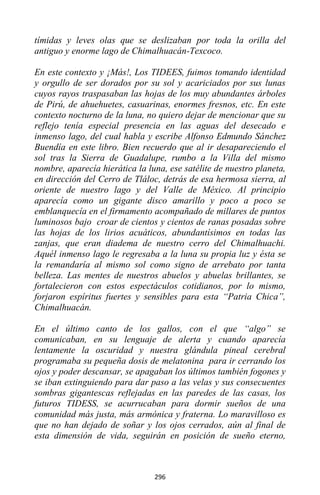 296
tímidas y leves olas que se deslizaban por toda la orilla del
antiguo y enorme lago de Chimalhuacán-Texcoco.
En este contexto y ¡Más!, Los TIDEES, fuimos tomando identidad
y orgullo de ser dorados por su sol y acariciados por sus lunas
cuyos rayos traspasaban las hojas de los muy abundantes árboles
de Pirú, de ahuehuetes, casuarinas, enormes fresnos, etc. En este
contexto nocturno de la luna, no quiero dejar de mencionar que su
reflejo tenía especial presencia en las aguas del desecado e
inmenso lago, del cual habla y escribe Alfonso Edmundo Sánchez
Buendía en este libro. Bien recuerdo que al ir desapareciendo el
sol tras la Sierra de Guadalupe, rumbo a la Villa del mismo
nombre, aparecía hierática la luna, ese satélite de nuestro planeta,
en dirección del Cerro de Tláloc, detrás de esa hermosa sierra, al
oriente de nuestro lago y del Valle de México. Al principio
aparecía como un gigante disco amarillo y poco a poco se
emblanquecía en el firmamento acompañado de millares de puntos
luminosos bajo croar de cientos y cientos de ranas posadas sobre
las hojas de los lirios acuáticos, abundantísimos en todas las
zanjas, que eran diadema de nuestro cerro del Chimalhuachi.
Aquél inmenso lago le regresaba a la luna su propia luz y ésta se
la remandaría al mismo sol como signo de arrebato por tanta
belleza. Las mentes de nuestros abuelos y abuelas brillantes, se
fortalecieron con estos espectáculos cotidianos, por lo mismo,
forjaron espíritus fuertes y sensibles para esta “Patria Chica”,
Chimalhuacán.
En el último canto de los gallos, con el que “algo” se
comunicaban, en su lenguaje de alerta y cuando aparecía
lentamente la oscuridad y nuestra glándula pineal cerebral
programaba su pequeña dosis de melatonina para ir cerrando los
ojos y poder descansar, se apagaban los últimos también fogones y
se iban extinguiendo para dar paso a las velas y sus consecuentes
sombras gigantescas reflejadas en las paredes de las casas, los
futuros TIDESS, se acurrucaban para dormir sueños de una
comunidad más justa, más armónica y fraterna. Lo maravilloso es
que no han dejado de soñar y los ojos cerrados, aún al final de
esta dimensión de vida, seguirán en posición de sueño eterno,
 