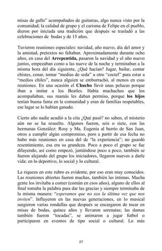 27
misas de gallo” acompañados de guitarras, algo nunca visto por la
comunidad; la calidad de grupo y el carisma de Felipe en el pueblo,
dieron por iniciada una tradición que después se trasladó a las
celebraciones de bodas y de 15 años.
Tuvieron reuniones especiales: navidad, año nuevo, día del amor y
la amistad, pretextos no faltaban. Aproximadamente durante ocho
años, en casa del Arrepentida, pasaron la navidad y el año nuevo
juntos, empezaban como a las nueve de la noche y terminaban a la
misma hora del día siguiente, ¿Qué hacían? Jugar, bailar, contar
chistes, cenar, tomar “medias de seda” u otro “coctel” para estar a
“medios chiles”, nunca alguien se emborrachó, al menos en esas
reuniones. En una ocasión el Chucho llevó unas pelucas porque
iban a imitar a los Beatles. Había muchachas que los
acompañaban, sus mamás les daban permiso, porque los hijos
tenían buena fama en la comunidad y eran de familias respetables,
ese lugar se lo habían ganado.
Cierto año nadie acudió a la cita ¿Qué pasó? no saben, el misterio
aún no se ha resuelto. Algunos fueron, seis o siete, con las
hermanas González: Rosy y Ma. Eugenia al barrio de San Juan,
otros a cumplir algún compromiso, pero a partir de esa fecha no
hubo más reuniones en casa del de “la experiencia”; no guardó
resentimiento, esa era su grandeza. Poco a poco el grupo se fue
diluyendo, así como empezó, juntándose poco a poco, también se
fueron alejando del grupo los iniciadores, llegaron nuevos a darle
vida: en lo deportivo, lo social y lo cultural.
La riqueza en este rubro es evidente, por eso eran muy conocidos.
Las reuniones abiertas fueron muchas, también las íntimas. Mucha
gente los invitaba a comer (común en esos años), alguno de ellos al
final tomaba la palabra para dar las gracias y siempre terminaba de
la misma manera: “esperamos que no sea la última vez que nos
inviten”. Influyeron en las nuevas generaciones, en lo musical
surgieron varias rondallas que después se encargaron de tocar en
misas de bodas, quince años y llevaron serenatas; las damas
también fueron “tocadas”, se animaron a jugar futbol o
participaron en eventos de tipo social o cultural. Lo más
 