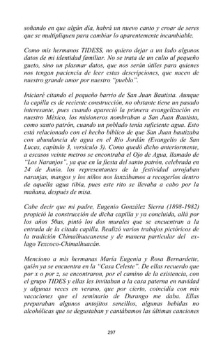 297
soñando en que algún día, habrá un nuevo canto y croar de seres
que se multipliquen para cambiar lo aparentemente incambiable.
Como mis hermanos TIDESS, no quiero dejar a un lado algunos
datos de mi identidad familiar. No se trata de un culto al pequeño
gueto, sino un plasmar datos, que nos serán útiles para quienes
nos tengan paciencia de leer estas descripciones, que nacen de
nuestro grande amor por nuestro “pueblo”.
Iniciaré citando el pequeño barrio de San Juan Bautista. Aunque
la capilla es de reciente construcción, no obstante tiene un pasado
interesante, pues cuando apareció la primera evangelización en
nuestro México, los misioneros nombraban a San Juan Bautista,
como santo patrón, cuando un poblado tenía suficiente agua. Esto
está relacionado con el hecho bíblico de que San Juan bautizaba
con abundancia de agua en el Rio Jordán (Evangelio de San
Lucas, capítulo 3, versículo 3). Como quedó dicho anteriormente,
a escasos veinte metros se encontraba el Ojo de Agua, llamado de
“Los Naranjos”, ya que en la fiesta del santo patrón, celebrada en
24 de Junio, los representantes de la festividad arrojaban
naranjas, mangos y los niños nos lanzábamos a recogerlos dentro
de aquella agua tibia, pues este rito se llevaba a cabo por la
mañana, después de misa.
Cabe decir que mi padre, Eugenio González Sierra (1898-1982)
propició la construcción de dicha capilla y ya concluida, allá por
los años 50as, pintó los dos murales que se encuentran a la
entrada de la citada capilla. Realizó varios trabajos pictóricos de
la tradición Chimalhuacanense y de manera particular del ex-
lago Texcoco-Chimalhuacán.
Menciono a mis hermanas María Eugenia y Rosa Bernardette,
quién ya se encuentra en la “Casa Celeste”. De ellas recuerdo que
por x o por z, se encontraron, por el camino de la existencia, con
el grupo TIDES y ellas les invitaban a la casa paterna en navidad
y algunas veces en verano, que por cierto, coincidía con mis
vacaciones que el seminario de Durango me daba. Ellas
preparaban algunos antojitos sencillos, algunas bebidas no
alcohólicas que se degustaban y cantábamos las últimas canciones
 