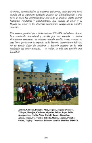 298
de moda, acompañados de nuestras guitarras, cosa que era poco
común en el entonces pequeño pueblo de Chimalhuacán y que
poco a poco fue extendiéndose por todo el pueblo, hasta lograr
brillantes rondallas y estudiantinas, que cantan al amor y al
Dueño del amor en las diversas ceremonias religiosas de nuestro
entorno.
Con eterna gratitud para todos ustedes TIDEES, sabedores de que
han sembrado intensidad y pasión por dar sentido a tantas
situaciones concretas de nuestro amado pueblo como consta en
este libro que lanzan al espacio de la historia como viento del cual
no se puede dejar de respirar y hacerlo nuestro en lo más
profundo del amor humano. ¡A volar, lo más alto posible, mis
TIDEES!
- Arriba. Chucho, Pabello, Mur, Miguel, Miguel (Alonso),
Villegas, Barajas, Cachona, el padre Felipe, Pepe, Julio,
Arrepentida, Giulio, Niño, Rabelt, Tomás González.
- Abajo. Maco, Marranito, Titixtle, Quino, Lorico, Poncho,
Padre, Tepis y Tomasote. Primera reunión familiar TIDEES.
 