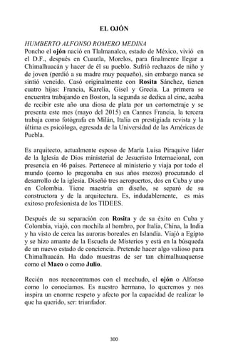 300
EL OJÓN
HUMBERTO ALFONSO ROMERO MEDINA
Poncho el ojón nació en Tlalmanalco, estado de México, vivió en
el D.F., después en Cuautla, Morelos, para finalmente llegar a
Chimalhuacán y hacer de él su pueblo. Sufrió rechazos de niño y
de joven (perdió a su madre muy pequeño), sin embargo nunca se
sintió vencido. Casó originalmente con Rosita Sánchez, tienen
cuatro hijas: Francia, Karelia, Gisel y Grecia. La primera se
encuentra trabajando en Boston, la segunda se dedica al cine, acaba
de recibir este año una diosa de plata por un cortometraje y se
presenta este mes (mayo del 2015) en Cannes Francia, la tercera
trabaja como fotógrafa en Milán, Italia en prestigiada revista y la
última es psicóloga, egresada de la Universidad de las Américas de
Puebla.
Es arquitecto, actualmente esposo de María Luisa Piraquive líder
de la Iglesia de Dios ministerial de Jesucristo Internacional, con
presencia en 46 países. Pertenece al ministerio y viaja por todo el
mundo (como lo pregonaba en sus años mozos) procurando el
desarrollo de la iglesia. Diseñó tres aeropuertos, dos en Cuba y uno
en Colombia. Tiene maestría en diseño, se separó de su
constructora y de la arquitectura. Es, indudablemente, es más
exitoso profesionista de los TIDEES.
Después de su separación con Rosita y de su éxito en Cuba y
Colombia, viajó, con mochila al hombro, por Italia, China, la India
y ha visto de cerca las auroras boreales en Islandia. Viajó a Egipto
y se hizo amante de la Escuela de Misterios y está en la búsqueda
de un nuevo estado de conciencia. Pretende hacer algo valioso para
Chimalhuacán. Ha dado muestras de ser tan chimalhuaquense
como el Maco o como Julio.
Recién nos reencontramos con el mechudo, el ojón o Alfonso
como lo conocíamos. Es nuestro hermano, lo queremos y nos
inspira un enorme respeto y afecto por la capacidad de realizar lo
que ha querido, ser: triunfador.
 