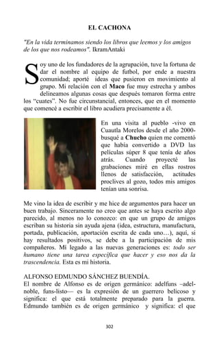 302
EL CACHONA
"En la vida terminamos siendo los libros que leemos y los amigos
de los que nos rodeamos". IkramAntaki
oy uno de los fundadores de la agrupación, tuve la fortuna de
dar el nombre al equipo de futbol, por ende a nuestra
comunidad; aporté ideas que pusieron en movimiento al
grupo. Mi relación con el Maco fue muy estrecha y ambos
delineamos algunas cosas que después tomaron forma entre
los “cuates”. No fue circunstancial, entonces, que en el momento
que comencé a escribir el libro acudiera precisamente a él.
En una visita al pueblo -vivo en
Cuautla Morelos desde el año 2000-
busqué a Chucho quien me comentó
que había convertido a DVD las
películas súper 8 que tenía de años
atrás. Cuando proyecté las
grabaciones miré en ellas rostros
llenos de satisfacción, actitudes
proclives al gozo, todos mis amigos
tenían una sonrisa.
Me vino la idea de escribir y me hice de argumentos para hacer un
buen trabajo. Sinceramente no creo que antes se haya escrito algo
parecido, al menos no lo conozco: en que un grupo de amigos
escriban su historia sin ayuda ajena (idea, estructura, manufactura,
portada, publicación, aportación escrita de cada uno…), aquí, si
hay resultados positivos, se debe a la participación de mis
compañeros. Mí legado a las nuevas generaciones es: todo ser
humano tiene una tarea específica que hacer y eso nos da la
trascendencia. Esta es mi historia.
ALFONSO EDMUNDO SÁNCHEZ BUENDÍA.
El nombre de Alfonso es de origen germánico: adelfuns –adel-
noble, funs-listo— es la expresión de un guerrero belicoso y
significa: el que está totalmente preparado para la guerra.
Edmundo también es de origen germánico y significa: el que
S
 