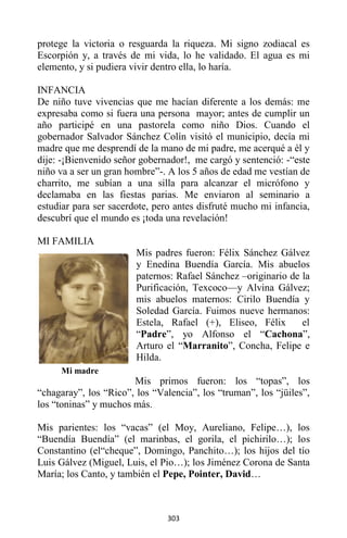 303
protege la victoria o resguarda la riqueza. Mi signo zodiacal es
Escorpión y, a través de mi vida, lo he validado. El agua es mi
elemento, y si pudiera vivir dentro ella, lo haría.
INFANCIA
De niño tuve vivencias que me hacían diferente a los demás: me
expresaba como si fuera una persona mayor; antes de cumplir un
año participé en una pastorela como niño Dios. Cuando el
gobernador Salvador Sánchez Colín visitó el municipio, decía mi
madre que me desprendí de la mano de mi padre, me acerqué a él y
dije: -¡Bienvenido señor gobernador!, me cargó y sentenció: -“este
niño va a ser un gran hombre”-. A los 5 años de edad me vestían de
charrito, me subían a una silla para alcanzar el micrófono y
declamaba en las fiestas parias. Me enviaron al seminario a
estudiar para ser sacerdote, pero antes disfruté mucho mi infancia,
descubrí que el mundo es ¡toda una revelación!
MI FAMILIA
Mis padres fueron: Félix Sánchez Gálvez
y Enedina Buendía García. Mis abuelos
paternos: Rafael Sánchez –originario de la
Purificación, Texcoco—y Alvina Gálvez;
mis abuelos maternos: Cirilo Buendía y
Soledad García. Fuimos nueve hermanos:
Estela, Rafael (+), Eliseo, Félix el
“Padre”, yo Alfonso el “Cachona”,
Arturo el “Marranito”, Concha, Felipe e
Hilda.
Mis primos fueron: los “topas”, los
“chagaray”, los “Rico”, los “Valencia”, los “truman”, los “jüiles”,
los “toninas” y muchos más.
Mis parientes: los “vacas” (el Moy, Aureliano, Felipe…), los
“Buendía Buendía” (el marinbas, el gorila, el pichirilo…); los
Constantino (el“cheque”, Domingo, Panchito…); los hijos del tío
Luis Gálvez (Miguel, Luis, el Pio…); los Jiménez Corona de Santa
María; los Canto, y también el Pepe, Pointer, David…
Mi madre
 