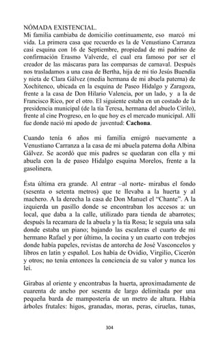 304
NÓMADA EXISTENCIAL.
Mi familia cambiaba de domicilio continuamente, eso marcó mi
vida. La primera casa que recuerdo es la de Venustiano Carranza
casi esquina con 16 de Septiembre, propiedad de mi padrino de
confirmación Erasmo Valverde, el cual era famoso por ser el
creador de las máscaras para las comparsas de carnaval. Después
nos trasladamos a una casa de Bertha, hija de mi tío Jesús Buendía
y nieta de Clara Gálvez (media hermana de mi abuela paterna) de
Xochitenco, ubicada en la esquina de Paseo Hidalgo y Zaragoza,
frente a la casa de Don Hilario Valencia, por un lado, y a la de
Francisco Rico, por el otro. El siguiente estaba en un costado de la
presidencia municipal (de la tía Teresa, hermana del abuelo Cirilo),
frente al cine Progreso, en lo que hoy es el mercado municipal. Allí
fue donde nació mi apodo de juventud: Cachona.
Cuando tenía 6 años mi familia emigró nuevamente a
Venustiano Carranza a la casa de mi abuela paterna doña Albina
Gálvez. Se acordó que mis padres se quedaran con ella y mi
abuela con la de paseo Hidalgo esquina Morelos, frente a la
gasolinera.
Ésta última era grande. Al entrar –al norte- mirabas el fondo
(sesenta o setenta metros) que te llevaba a la huerta y al
machero. A la derecha la casa de Don Manuel el “Chante”. A la
izquierda un pasillo donde se encontraban los accesos a: un
local, que daba a la calle, utilizado para tienda de abarrotes;
después la recamara de la abuela y la tía Rosa; le seguía una sala
donde estaba un piano; bajando las escaleras el cuarto de mi
hermano Rafael y por último, la cocina y un cuarto con trebejos
donde había papeles, revistas de antorcha de José Vasconcelos y
libros en latín y español. Los había de Ovidio, Virgilio, Cicerón
y otros; no tenía entonces la conciencia de su valor y nunca los
leí.
Girabas al oriente y encontrabas la huerta, aproximadamente de
cuarenta de ancho por sesenta de largo delimitada por una
pequeña barda de mampostería de un metro de altura. Había
árboles frutales: higos, granadas, moras, peras, ciruelas, tunas,
 