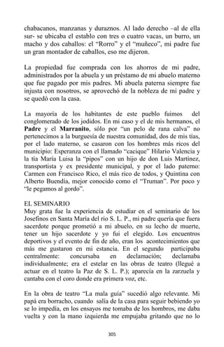 305
chabacanos, manzanas y duraznos. Al lado derecho –al de ella
sur- se ubicaba el establo con tres o cuatro vacas, un burro, un
macho y dos caballos: el “Rorro” y el “muñeco”, mi padre fue
un gran montador de caballos, eso me dijeron.
La propiedad fue comprada con los ahorros de mi padre,
administrados por la abuela y un préstamo de mi abuelo materno
que fue pagado por mis padres. Mi abuela paterna siempre fue
injusta con nosotros, se aprovechó de la nobleza de mi padre y
se quedó con la casa.
La mayoría de los habitantes de este pueblo fuimos del
conglomerado de los jodidos. En mi caso y el de mis hermanos, el
Padre y el Marranito, sólo por “un pelo de rana calva” no
pertenecimos a la burguesía de nuestra comunidad, dos de mis tías,
por el lado materno, se casaron con los hombres más ricos del
municipio: Esperanza con el llamado “cacique” Hilario Valencia y
la tía María Luisa la “pipos” con un hijo de don Luis Martínez,
transportista y ex presidente municipal, y por el lado paterno:
Carmen con Francisco Rico, el más rico de todos, y Quintina con
Alberto Buendía, mejor conocido como el “Truman”. Por poco y
“le pegamos al gordo”.
EL SEMINARIO
Muy grata fue la experiencia de estudiar en el seminario de los
Josefinos en Santa María del rio S. L. P., mi padre quería que fuera
sacerdote porque prometió a mi abuelo, en su lecho de muerte,
tener un hijo sacerdote y yo fui el elegido. Los encuentros
deportivos y el evento de fin de año, eran los acontecimientos que
más me gustaron en mi estancia. En el segundo participaba
centralmente: concursaba en declamación; declamaba
individualmente; era el estelar en las obras de teatro (llegué a
actuar en el teatro la Paz de S. L. P.); aparecía en la zarzuela y
cantaba con el coro donde era primera voz, etc.
En la obra de teatro “La mala guía” sucedió algo relevante. Mi
papá era borracho, cuando salía de la casa para seguir bebiendo yo
se lo impedía, en los ensayos me tomaba de los hombros, me daba
vuelta y con la mano izquierda me empujaba gritando que no lo
 