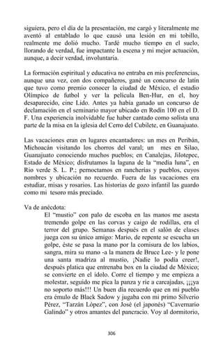306
siguiera, pero el día de la presentación, me cargó y literalmente me
aventó al entablado lo que causó una lesión en mi tobillo,
realmente me dolió mucho. Tardé mucho tiempo en el suelo,
llorando de verdad, fue impactante la escena y mi mejor actuación,
aunque, a decir verdad, involuntaria.
La formación espiritual y educativa no entraba en mis preferencias,
aunque una vez, con dos compañeros, gané un concurso de latín
que tuvo como premio conocer la ciudad de México, el estadio
Olímpico de futbol y ver la película Ben-Hur, en el, hoy
desaparecido, cine Lido. Antes ya había ganado un concurso de
declamación en el seminario mayor ubicado en Rodín 100 en el D.
F. Una experiencia inolvidable fue haber cantado como solista una
parte de la misa en la iglesia del Cerro del Cubilete, en Guanajuato.
Las vacaciones eran en lugares encantadores: un mes en Peribán,
Michoacán visitando los chorros del varal; un mes en Silao,
Guanajuato conociendo muchos pueblos; en Canalejas, Jilotepec,
Estado de México; disfrutamos la laguna de la “media luna”, en
Rio verde S. L. P.; pernoctamos en rancherías y pueblos, cuyos
nombres y ubicación no recuerdo. Fuera de las vacaciones era
estudiar, misas y rosarios. Las historias de gozo infantil las guardo
como mi tesoro más preciado.
Va de anécdota:
El “mustio” con palo de escoba en las manos me asesta
tremendo golpe en las corvas y caigo de rodillas, era el
terror del grupo. Semanas después en el salón de clases
juega con su único amigo: Mario, de repente se escucha un
golpe, éste se pasa la mano por la comisura de los labios,
sangra, mira su mano -a la manera de Bruce Lee- y le pone
una santa madriza al mustio, ¡Nadie lo podía creer!,
después platica que entrenaba box en la ciudad de México;
se convierte en el ídolo. Corre el tiempo y me empieza a
molestar, seguido me pica la panza y ríe a carcajadas, ¡¡¡ya
no soporto más!!! Un buen día recuerdo que en mi pueblo
era émulo de Black Sadow y jugaba con mi primo Silverio
Pérez, “Tarzán López”, con José (el japonés) “Cavernario
Galindo” y otros amantes del pancracio. Voy al dormitorio,
 