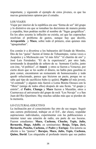 28
importante, y siguiendo el ejemplo de estos jóvenes, es que las
nuevas generaciones optaron por el estudio.
LOS VIAJES
Viajar por interior de la república era una “forma de ser” del grupo
y lo distintivo era que se tomaban las decisiones de manera pronta
y expedita, bien podrían recibir el nombre de “fugas geográficas”.
En los años sesenta la inflación no existía, así que las coperachas
resolvían el problema de gastos, aunque hay que decirlo,
Arrepentida y Maco, sobre todo el primero, eran quienes más
“apoquinaban”.
Era común ir a divertirse a los balnearios del Estado de Morelos.
Dos de los “guías” fueron al Istmo de Tehuantepec, varias veces a
Acapulco y a Michoacán con “el más feliz” “el charrito de oro” y
José Luis Fernández. “El de la experiencia”, por otro lado,
terminando la despedida de soltero de su hermano Cecilio, junto
con éste, “el político”, el Anacú y otros se fueron a Veracruz, por
cierto dicen que se les acabó el dinero, no había para gasolina ni
para comer, encontraron un restaurante de homosexuales y todo
quedó solucionado, parece que hicieron un pacto, porque no se
sabe qué tipo de sacrificios hubo (y quién); Pepito (el más joven),
“el centrado” y alguien más fueron a Loma Bonita Oaxaca con la
“Mere” (amiga de todos ellos) después de una fiesta. “el guapo y
entrón”, el Padre, Changa y Maco fueron a Mazatlán, otros a
Cuernavaca al aniversario del grupo de rock “Los Navajo” o a San
Juan del Rio Querétaro. Hay muchas salidas más que se pierden de
la memoria.
LO CULTURAL-EDUCTIVO
La inclinación por el conocimiento fue otro de sus rasgos. Seguir
una carrera profesional, trabajar en el D.F., dar clases, respaldar
aspiraciones individuales, experimentar con las publicaciones o
intentar tener una estación de radio, era parte de sus locuras.
Fueron estudiantes: Maco, Cachona, Chucho, Tepis, Julio,
Bernardo, Hugo, Adolfo; ex seminaristas: Benja, Tripa, Javi,
Bernardo, Poncho, Cachona, el Padre y Enrique. Era notoria su
afición a los “pumas”: Barajas, Maco, Julio, Tepis, Cachona,
Quino, David. Los etiquetaba el profundo interés que sus padres
 