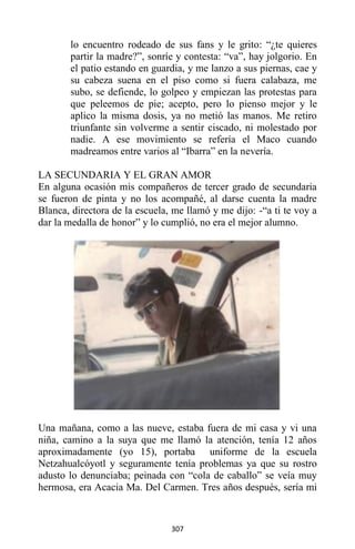 307
lo encuentro rodeado de sus fans y le grito: “¿te quieres
partir la madre?”, sonríe y contesta: “va”, hay jolgorio. En
el patio estando en guardia, y me lanzo a sus piernas, cae y
su cabeza suena en el piso como si fuera calabaza, me
subo, se defiende, lo golpeo y empiezan las protestas para
que peleemos de pie; acepto, pero lo pienso mejor y le
aplico la misma dosis, ya no metió las manos. Me retiro
triunfante sin volverme a sentir ciscado, ni molestado por
nadie. A ese movimiento se refería el Maco cuando
madreamos entre varios al “Ibarra” en la nevería.
LA SECUNDARIA Y EL GRAN AMOR
En alguna ocasión mis compañeros de tercer grado de secundaria
se fueron de pinta y no los acompañé, al darse cuenta la madre
Blanca, directora de la escuela, me llamó y me dijo: -“a ti te voy a
dar la medalla de honor” y lo cumplió, no era el mejor alumno.
Una mañana, como a las nueve, estaba fuera de mi casa y vi una
niña, camino a la suya que me llamó la atención, tenía 12 años
aproximadamente (yo 15), portaba uniforme de la escuela
Netzahualcóyotl y seguramente tenía problemas ya que su rostro
adusto lo denunciaba; peinada con “cola de caballo” se veía muy
hermosa, era Acacia Ma. Del Carmen. Tres años después, sería mi
 