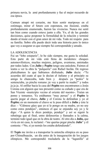 308
primera novia, la amé profundamente y fue el mejor recuerdo de
esa época.
Carmen atrapó mi corazón, me hizo sentir mariposas en el
estómago, mirar el futuro con esperanza, me ilusioné, estaba
profundamente enamorado, fueron las vivencias. Nunca me sentí
tan bien como cuando estuve junto a ella. Yo, el de las grandes
decisiones, quise posponer la formalidad de la relación y terminé
dando al traste con el gran amor de mi vida. Todo mi respeto para
su familia. Sobre ella puedo decir toda una historia pero lo único
que voy a asegurar es que siempre fui correspondido y amado.
LA ADOLESCENCIA
Fui un “lobo estepario”, lo he sido siempre, me gusta la soledad.
Esta parte de mi vida está llena de incidentes: choques
automovilísticos, muchas mujeres, peligros, aventuras, amistades
por todos lados. Con Julio y Pepito tengo una anécdota. Fuimos al
teatro a ver la obra la “pulquería” con Rafael Inclán. De regreso
platicábamos lo que habíamos disfrutado, Julio decía: -“Te
acuerdas del cuate al que le decían el italiano y al principio su
amigo lo chanceaba, todo bien y después ya “pedos” le
sentenciaba, ya pinche romano ¡te voy a partir tu madre!” y todos
ja ja ja. Al enfilar hacia la casa del Pepito nos encontramos a Jesús
Corona con alguien que nos presentó como su cuñado y que era de
San Vicente -municipio vecino al oriente del nuestro-. Traían un
pomo y tomamos. Ya estábamos “muy persas” y el Pepito le
quería pegar al chavo, Julio y el Corona lo defendían y yo al
Pepito; en un momento el chavo se le puso difícil a Julio y éste le
dice: - “Cálmese güey que yo si le pongo en su madre, yo no soy
como estos pendejos”, entonces el que se enjundia soy yo y le
digo: -“A quien le dices pendejo, pendejo” y así se siguió la
rebatinga que al final, entre defensorías y llamados a la calma,
terminó todo igual que en la obra de teatro. Al otro día a Julio, que
vivía en mi casa, le reclamé: -“me querías pegar pinche Julio” y él
contesta: -“No, si yo nomás los estaba defendiendo”.
El Tepis me invito a a transportar la antorcha olímpica en su paso
por Chimalhuacán, un día antes de la inauguración de los juegos
olímpicos. Me correspondió trasladarla de la “lagunilla” al
 