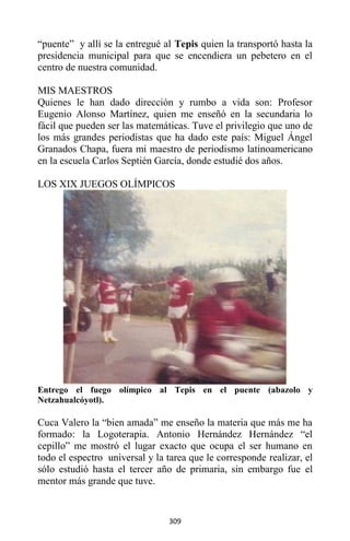 309
“puente” y allí se la entregué al Tepis quien la transportó hasta la
presidencia municipal para que se encendiera un pebetero en el
centro de nuestra comunidad.
MIS MAESTROS
Quienes le han dado dirección y rumbo a vida son: Profesor
Eugenio Alonso Martínez, quien me enseñó en la secundaria lo
fácil que pueden ser las matemáticas. Tuve el privilegio que uno de
los más grandes periodistas que ha dado este país: Miguel Ángel
Granados Chapa, fuera mi maestro de periodismo latinoamericano
en la escuela Carlos Septién García, donde estudié dos años.
LOS XIX JUEGOS OLÍMPICOS
Entrego el fuego olímpico al Tepis en el puente (abazolo y
Netzahualcóyotl).
Cuca Valero la “bien amada” me enseño la materia que más me ha
formado: la Logoterapia. Antonio Hernández Hernández “el
cepillo” me mostró el lugar exacto que ocupa el ser humano en
todo el espectro universal y la tarea que le corresponde realizar, el
sólo estudió hasta el tercer año de primaria, sin embargo fue el
mentor más grande que tuve.
 