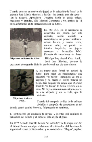 310
Cuando cursaba en cuarto año jugué en la selección de futbol de la
escuela José María Morelos y Pavón –los demás eran de sexto—
.En la Escuela Apostólica Josefina había en edad: chicos,
medianos y grandes, sólo Manuel Camarena y yo, ambos de 11
años, estábamos en la selección mayor de futbol.
EL FUTBOL En el seminario se
desarrolló mi pasión por este
deporte, recibí escuela y
competencia, mi primer uniforme:
calzón blanco y camisa verde,
número ocho; mi puesto era
interior izquierdo, se jugaba
entonces la formación 3-2-5.
Estando de vacaciones en Jasso,
Hidalgo, hoy ciudad Cruz Azul,
José Luis Sánchez, portero de
cruz Azul de segunda división profesional nos dio una clínica.
A los nueve años formé un equipo de
futbol para jugar un cuadrangular que
organizó “el bocón”, ganamos; yo era el
capitán y no recibí el trofeo porque no
llegó, días después me enteré que Dionicio
Castillo “la leona” lo había recibido en su
casa. No hay sensación más extraordinaria,
en este deporte y en la vida, que la
victoria.
Cuando fui campeón de liga de la primera
división y campeón de campeones en mi
pueblo con el equipo Morelia, fui paseado en hombros.
El sentimiento de grandeza te invade y pierdes por minutos la
sensación del tiempo y el espacio, sólo existe el gozo.
En 1972 Alfredo Castillo Peralta “el Alfredo”, de lo mejor que dio
el fut en Chimal me dijo: -hablé con el entrenador del Texcoco de
segunda división profesional (él y su compadre el “Regas” jugaban
Mi primer trofeo –
1955--
Mi primer uniforme de futbol
 