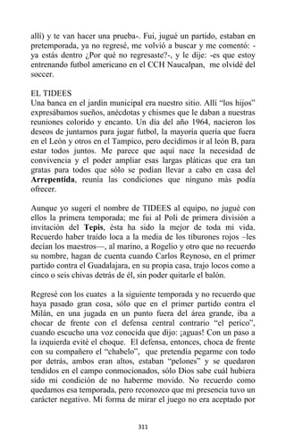 311
allí) y te van hacer una prueba-. Fui, jugué un partido, estaban en
pretemporada, ya no regresé, me volvió a buscar y me comentó: -
ya estás dentro ¿Por qué no regresaste?-, y le dije: -es que estoy
entrenando futbol americano en el CCH Naucalpan, me olvidé del
soccer.
EL TIDEES
Una banca en el jardín municipal era nuestro sitio. Allí “los hijos”
expresábamos sueños, anécdotas y chismes que le daban a nuestras
reuniones colorido y encanto. Un día del año 1964, nacieron los
deseos de juntarnos para jugar futbol, la mayoría quería que fuera
en el León y otros en el Tampico, pero decidimos ir al león B, para
estar todos juntos. Me parece que aquí nace la necesidad de
convivencia y el poder ampliar esas largas pláticas que era tan
gratas para todos que sólo se podían llevar a cabo en casa del
Arrepentida, reunía las condiciones que ninguno más podía
ofrecer.
Aunque yo sugerí el nombre de TIDEES al equipo, no jugué con
ellos la primera temporada; me fui al Poli de primera división a
invitación del Tepis, ésta ha sido la mejor de toda mi vida.
Recuerdo haber traído loca a la media de los tiburones rojos –les
decían los maestros—, al marino, a Rogelio y otro que no recuerdo
su nombre, hagan de cuenta cuando Carlos Reynoso, en el primer
partido contra el Guadalajara, en su propia casa, trajo locos como a
cinco o seis chivas detrás de él, sin poder quitarle el balón.
Regresé con los cuates a la siguiente temporada y no recuerdo que
haya pasado gran cosa, sólo que en el primer partido contra el
Milán, en una jugada en un punto fuera del área grande, iba a
chocar de frente con el defensa central contrario “el perico”,
cuando escucho una voz conocida que dijo: ¡aguas! Con un paso a
la izquierda evité el choque. El defensa, entonces, choca de frente
con su compañero el “chabelo”, que pretendía pegarme con todo
por detrás, ambos eran altos, estaban “pelones” y se quedaron
tendidos en el campo conmocionados, sólo Dios sabe cuál hubiera
sido mi condición de no haberme movido. No recuerdo como
quedamos esa temporada, pero reconozco que mi presencia tuvo un
carácter negativo. Mi forma de mirar el juego no era aceptado por
 