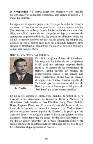 312
el Arrepentida. Yo quería jugar con pizarrón y con jugadas
prefabricadas y él de manera tradicional, esto dividió al equipo y lo
mejor fue salirme.
La siguiente temporada jugué con el equipo Morelia de primera
división, reconocido por su gran futbol, casi un equipo familiar
(los Arrieta), sin embargo nunca habían obtenido un título. Con
ellos, cumplí el sueño de ser campeón de liga y campeón de
campeones de primera división, fue contra los tiburones rojos; ese
día fui llevado en hombros por casi toda la cancha, fue mi gran día,
después de eso el futbol pasó para mí a segundo término; otros
amigos en el trabajo, el alcohol, las mujeres y el cotorreo pasaron a
ocupar mis tiempos libres.
HOTEL CONTINENTAL HILTON
En 1969 trabajé en el hotel de intendente.
Me asignaron los baños de los trabajadores
y allí gané mis primeras propinas dando
lustre a los zapatos de los compañeros de
trabajo; vendía navajas de rasurar, les
proporcionaba toallas y me ganaba una
lana. Exactamente al año hice un examen
de inglés con el señor Casado, capitán de
“botones”, por recomendación del ama de
llaves, y pasé a formar parte del grupo de
“bell boys” y a ganar buenas propinas.
En un coctel, durante el campeonato mundial de futbol en 1970
ofrecido a las selecciones de Inglaterra, Rusia y México, ya
eliminadas, pude saludar a: Los Charlton, Boby Moor, Padilla,
Borja, Eugenio Rivas, etc. En especial, estreché la mano de un
ícono de la portería en todos los tiempos: Lev Yashin (único
portero en ganar “mejor jugador de Europa”), le pedía que me
diera una foto y no autógrafo como lo hacía con quienes no eran
jugadores, insistí tanto que me cargó –medía como dos metros— y
me dio de comer “charritos” en la boca, finalmente cedió y me
regaló una foto de él autografiada, no sabía que era yo hijo de don
Félix Sánchez al que apodaban el “necio”.
Lev Yashin
 