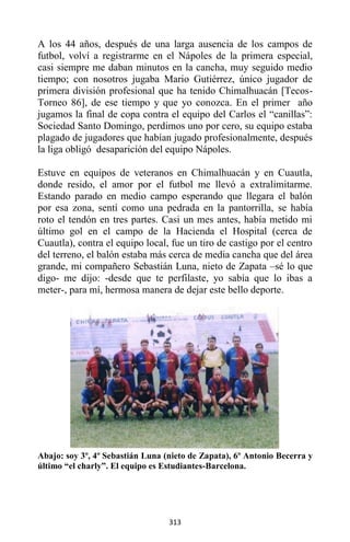 313
A los 44 años, después de una larga ausencia de los campos de
futbol, volví a registrarme en el Nápoles de la primera especial,
casi siempre me daban minutos en la cancha, muy seguido medio
tiempo; con nosotros jugaba Mario Gutiérrez, único jugador de
primera división profesional que ha tenido Chimalhuacán [Tecos-
Torneo 86], de ese tiempo y que yo conozca. En el primer año
jugamos la final de copa contra el equipo del Carlos el “canillas”:
Sociedad Santo Domingo, perdimos uno por cero, su equipo estaba
plagado de jugadores que habían jugado profesionalmente, después
la liga obligó desaparición del equipo Nápoles.
Estuve en equipos de veteranos en Chimalhuacán y en Cuautla,
donde resido, el amor por el futbol me llevó a extralimitarme.
Estando parado en medio campo esperando que llegara el balón
por esa zona, sentí como una pedrada en la pantorrilla, se había
roto el tendón en tres partes. Casi un mes antes, había metido mi
último gol en el campo de la Hacienda el Hospital (cerca de
Cuautla), contra el equipo local, fue un tiro de castigo por el centro
del terreno, el balón estaba más cerca de media cancha que del área
grande, mi compañero Sebastián Luna, nieto de Zapata –sé lo que
digo- me dijo: -desde que te perfilaste, yo sabía que lo ibas a
meter-, para mí, hermosa manera de dejar este bello deporte.
Abajo: soy 3º, 4º Sebastián Luna (nieto de Zapata), 6º Antonio Becerra y
último “el charly”. El equipo es Estudiantes-Barcelona.
 