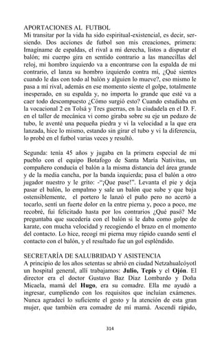 314
APORTACIONES AL FUTBOL
Mi transitar por la vida ha sido espiritual-existencial, es decir, ser-
siendo. Dos acciones de futbol son mis creaciones, primera:
Imagíname de espaldas, el rival a mi derecha, listos a disputar el
balón; mi cuerpo gira en sentido contrario a las manecillas del
reloj, mi hombro izquierdo va a encontrarse con la espalda de mi
contrario, el lanza su hombro izquierdo contra mí, ¿Qué sientes
cuando le das con todo al balón y alguien lo mueve?, eso mismo le
pasa a mí rival, además en ese momento siente el golpe, totalmente
inesperado, en su espalda y, no importa lo grande que esté va a
caer todo descompuesto ¿Cómo surgió esto? Cuando estudiaba en
la vocacional 2 en Tolsá y Tres guerras, en la ciudadela en el D. F.
en el taller de mecánica vi como giraba sobre su eje un pedazo de
tubo, le aventé una pequeña piedra y vi la velocidad a la que era
lanzada, hice lo mismo, estando sin girar el tubo y vi la diferencia,
lo probé en el futbol varias veces y resultó.
Segunda: tenía 45 años y jugaba en la primera especial de mi
pueblo con el equipo Botafogo de Santa María Nativitas, un
compañero conducía el balón a la misma distancia del área grande
y de la media cancha, por la banda izquierda; pasa el balón a otro
jugador nuestro y le grito: -“¡Que pase!”. Levanta el pie y deja
pasar el balón, lo empalmo y sale un balón que sube y que baja
ostensiblemente, el portero le lanzó el puño pero no acertó a
tocarlo, sentí un fuerte dolor en la entre pierna y, poco a poco, me
recobré, fui felicitado hasta por los contrarios ¿Qué pasó? Me
preguntaba que sucedería con el balón si le daba como golpe de
karate, con mucha velocidad y recogiendo el brazo en el momento
del contacto. Lo hice, recogí mi pierna muy rápido cuando sentí el
contacto con el balón, y el resultado fue un gol espléndido.
SECRETARÍA DE SALUBRIDAD Y ASISTENCIA
A principio de los años setentas se abrió en ciudad Netzahualcóyotl
un hospital general, allí trabajamos: Julio, Tepis y el Ojón. El
director era el doctor Gustavo Baz Díaz Lombardo y Doña
Micaela, mamá del Hugo, era su comadre. Ella me ayudó a
ingresar, cumpliendo con los requisitos que incluían exámenes.
Nunca agradecí lo suficiente el gesto y la atención de esta gran
mujer, que también era comadre de mí mamá. Ascendí rápido,
 