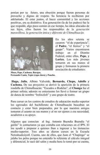 29
ponían por su futuro, una obsesión porque fueran personas de
provecho y dignas de respeto. Su herencia la recibieron por
adelantado. El estar juntos, el hacer comunidad y las acciones
positivas, era su distintivo. Esa generación (la de los padres) fue la
que respaldó, algo poco común en ese tiempo, las ideas alocadas de
sus hijos, ellos fueron los responsables de la generación
maravillosa, la generación única y diferente de Chimalhuacán.
En los años setenta se
casaron: “el de experiencia”,
el Padre, “el fierros” y “el
guapo”. Varios encontraron
trabajo en el Distrito
Federal, entre ellos, Pepe, y
Lorico. Los más jóvenes
tomaron en sus manos al
grupo y formaron la primera
asociación de estudiantes:
Maco, Pepe, Cachona, Barajas,
Fernando Canto, Tepis (ropa clara) y Poncho.
Hugo, Julio, Albino Valverde, Bernardo, Chepo, Adolfo y
Cachona. De sus proyectos se derivó la aparición de la primera
rondalla de Chimalhuacán: “Escudos o Rodelas”, el Changa fue el
primer solista; además su entusiasmo los llevó a formar un grupo
de danza de nombre “Ixtlixololt” y uno grupo de teatro.
Para cursar en los centros de estudios de educación media-superior
los egresados del bachillerato de Chimalhuacán buscaban un
contacto y estar bien preparados, por lo que nuestros amigos
tomaron el asunto en sus manos y al no ser ajenos a esa necesidad,
acudieron a su apoyo.
Algunos que conocían al Ing. Antonio Buendía Buendía “el
gorila” lo contactaron ya que contaba con relaciones en el IPN. El
los ayudó a preparar a quienes iban a ingresar a las instancias
medio-superior. Tres años se dieron cursos en la Escuela
Netzahualcóyotl. Cuenta, uno de ellos, que Juan el “Chapingo” se
jalaba los pelos porque no entendía lo referente al cálculo integral
y diferencial, lo sacó del salón y media hora lo tomó por su cuenta,
 