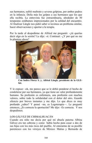 318
sus hermanos, sufrió maltrato y severas golpizas, por ambos padres
en la infancia. Dolía más los golpes a sus hermanos que los que
ella recibía. La entrevista fue extraordinaria, alrededor de 50
terapeutas estábamos impresionados por la calidad del encuentro.
Al finalizar Längle nos pidió saber si tuvimos un problema similar,
hacer observaciones y aportar a la terapia.
Por la tarde al despedirme de Alfried me preguntó: -¿tú querías
decir algo en la sesión? Le dije: -sí. Continuó: -¿Y por qué no me
lo planteas ahora?
Con Indira Florez S. y, Alfried Längle, presidente de la GLE-
Int.
Y le expuse: -ok, me parece que se le debió ponderar el hecho de
condolerse por sus hermanos, ya que tiene un valor profundamente
humano. Su profesión es enfermera, una profesión con muchos
valores, sobre todo la solidaridad con el dolor del otro. Guardó
silencio por breves instantes y me dijo. Lo que dices es muy
profundo ¿sabes? Y pensé –no, es Logoterapia—. Le pregunté
entonces, ¿Es correcta la aportación? Me dijo: -Es correcta. Y nos
despedimos.
LOS GÁLVEZ DE CHIMALHUACÁN
Cuando era niño me decía por qué mi abuela paterna Albina
Gálvez era tan cabrona y como había hecho para casar a dos de
sus hijas con los más ricos del pueblo. Al enterarme de su posible
parentesco con los virreyes de México: Matías y Bernardo de
 