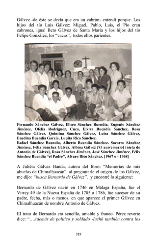 319
Gálvez -de éste se decía que era un cabrón- entendí porque. Los
hijos del tío Luis Gálvez: Miguel, Pablo, Luis, el Pio eran
cabrones, igual Beto Gálvez de Santa María y los hijos del tío
Felipe González, los “vacas”, todos ellos parientes.
Fernando Sánchez Gálvez, Eliseo Sánchez Buendía, Eugenio Sánchez
Jiménez, Ofelia Rodríguez, Cuca, Elvira Buendía Sánchez, Rosa
Sánchez Gálvez, Quintina Sánchez Gálvez, Luisa Sánchez Gálvez,
Enedina Buendía García, Lupita Rico Sánchez.
Rafael Sánchez Buendía, Alberto Buendía Sánchez. Socorro Sánchez
Jiménez, Félix Sánchez Gálvez, Albina Gálvez [95 aniversario] [nieta de
Antonio de Gálvez], Rosa Sánchez Jiménez, José Sánchez Jiménez, Félix
Sánchez Buendía “el Padre”, Alvaro Rico Sánchez. [1967 o - 1968]
A Juliéta Gálvez Banda, autora del libro: “Memorias de mis
abuelos de Chimalhuacán”, al preguntarle el origen de los Gálvez,
me dijo: “busca Bernardo de Gálvez”, y encontré lo siguiente:
Bernardo de Gálvez nació en 1746 en Málaga España, fue el
Virrey 49 de la Nueva España de 1785 a 1786, fue sucesor de su
padre, fecha, más o menos, en que aparece el primer Gálvez en
Chimalhuacán de nombre Antonio de Gálvez.
El trato de Bernardo era sencillo, amable y franco. Pérez reverte
dice: “…Además de político y soldado -luchó también contra los
 
