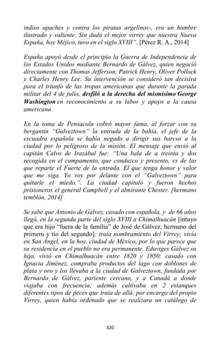 320
indios apaches y contra los piratas argelinos-, era un hombre
ilustrado y valiente. Sin duda el mejor virrey que nuestra Nueva
España, hoy Méjico, tuvo en el siglo XVIII”. [Pérez R. A., 2014]
España apoyó desde el principio la Guerra de Independencia de
los Estados Unidos mediante Bernardo de Gálvez, quien negoció
directamente con Thomas Jefferson, Patrick Henry, Oliver Pollock
y Charles Henry Lee. Su intervención se consideró tan decisiva
para el triunfo de las tropas americanas que durante la parada
militar del 4 de julio, desfiló a la derecha del mismísimo George
Washington en reconocimiento a su labor y apoyo a la causa
americana.
En la toma de Pensacola cobró mayor fama, al forzar con su
bergantín “Galveztown” la entrada de la bahía, el jefe de la
escuadra española se había negado a dirigir sus barcos a la
ciudad por lo peligroso de la misión. El mensaje que envió al
capitán Calvo de Irazábal fue: “Una bala de a treinta y dos
recogida en el campamento, que conduzco y presento, es de las
que reparte el Fuerte de la entrada. El que tenga honor y valor
que me siga. Yo voy por delante con el “Galveztown” para
quitarle el miedo.”. La ciudad capituló y fueron hechos
prisioneros el general Campbell y el almirante Chester. [hermano
temblón, 2014]
Se sabe que Antonio de Gálvez, casado con española, y de 66 años
llegó, en la segunda parte del siglo XVIII a Chimalhuacán [intuyo
que era hijo “fuera de la familia” de José de Gálvez, hermano del
primero y tío del segundo]; traía nombramiento del Virrey; vivía
en San Ángel, en la hoy, ciudad de México, por lo que parece que
su residencia en el pueblo no era permanente. Eduviges Gálvez su
hijo, vivió en Chimalhuacán entre 1820 y 1850; casado con
Ignacia Jiménez, compraba productos del lago con doblones de
plata y oro y los llevaba a la ciudad de Galveztown, fundada por
Bernardo de Gálvez, pariente cercano, y a Canadá a donde
viajaba con frecuencia; además cultivaba en 2 estanques
diferentes tipos de peces que traía de allá, por encargo del propio
Virrey, quien había ordenado que se realizara un catálogo de
 