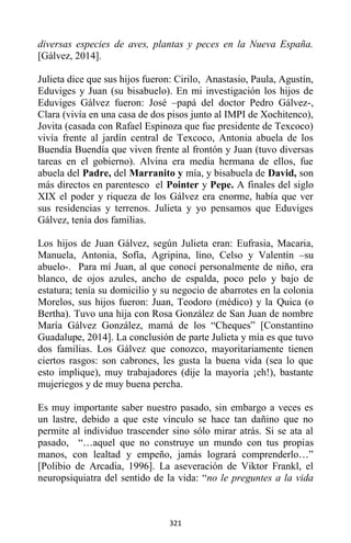 321
diversas especies de aves, plantas y peces en la Nueva España.
[Gálvez, 2014].
Julieta dice que sus hijos fueron: Cirilo, Anastasio, Paula, Agustín,
Eduviges y Juan (su bisabuelo). En mi investigación los hijos de
Eduviges Gálvez fueron: José –papá del doctor Pedro Gálvez-,
Clara (vivía en una casa de dos pisos junto al IMPI de Xochitenco),
Jovita (casada con Rafael Espinoza que fue presidente de Texcoco)
vivía frente al jardín central de Texcoco, Antonia abuela de los
Buendía Buendía que viven frente al frontón y Juan (tuvo diversas
tareas en el gobierno). Alvina era media hermana de ellos, fue
abuela del Padre, del Marranito y mía, y bisabuela de David, son
más directos en parentesco el Pointer y Pepe. A finales del siglo
XIX el poder y riqueza de los Gálvez era enorme, había que ver
sus residencias y terrenos. Julieta y yo pensamos que Eduviges
Gálvez, tenía dos familias.
Los hijos de Juan Gálvez, según Julieta eran: Eufrasia, Macaria,
Manuela, Antonia, Sofía, Agripina, lino, Celso y Valentín –su
abuelo-. Para mí Juan, al que conocí personalmente de niño, era
blanco, de ojos azules, ancho de espalda, poco pelo y bajo de
estatura; tenía su domicilio y su negocio de abarrotes en la colonia
Morelos, sus hijos fueron: Juan, Teodoro (médico) y la Quica (o
Bertha). Tuvo una hija con Rosa González de San Juan de nombre
María Gálvez González, mamá de los “Cheques” [Constantino
Guadalupe, 2014]. La conclusión de parte Julieta y mía es que tuvo
dos familias. Los Gálvez que conozco, mayoritariamente tienen
ciertos rasgos: son cabrones, les gusta la buena vida (sea lo que
esto implique), muy trabajadores (dije la mayoría ¡eh!), bastante
mujeriegos y de muy buena percha.
Es muy importante saber nuestro pasado, sin embargo a veces es
un lastre, debido a que este vínculo se hace tan dañino que no
permite al individuo trascender sino sólo mirar atrás. Si se ata al
pasado, “…aquel que no construye un mundo con tus propias
manos, con lealtad y empeño, jamás logrará comprenderlo…”
[Polibio de Arcadia, 1996]. La aseveración de Viktor Frankl, el
neuropsiquiatra del sentido de la vida: “no le preguntes a la vida
 