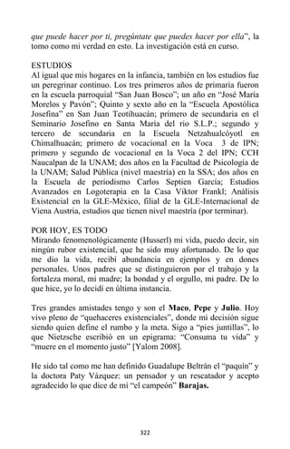 322
que puede hacer por ti, pregúntate que puedes hacer por ella”, la
tomo como mi verdad en esto. La investigación está en curso.
ESTUDIOS
Al igual que mis hogares en la infancia, también en los estudios fue
un peregrinar continuo. Los tres primeros años de primaria fueron
en la escuela parroquial “San Juan Bosco”; un año en “José María
Morelos y Pavón”; Quinto y sexto año en la “Escuela Apostólica
Josefina” en San Juan Teotihuacán; primero de secundaria en el
Seminario Josefino en Santa María del rio S.L.P.; segundo y
tercero de secundaria en la Escuela Netzahualcóyotl en
Chimalhuacán; primero de vocacional en la Voca 3 de IPN;
primero y segundo de vocacional en la Voca 2 del IPN; CCH
Naucalpan de la UNAM; dos años en la Facultad de Psicología de
la UNAM; Salud Pública (nivel maestría) en la SSA; dos años en
la Escuela de periodismo Carlos Septien García; Estudios
Avanzados en Logoterapia en la Casa Viktor Frankl; Análisis
Existencial en la GLE-México, filial de la GLE-Internacional de
Viena Austria, estudios que tienen nivel maestría (por terminar).
POR HOY, ES TODO
Mirando fenomenológicamente (Husserl) mi vida, puedo decir, sin
ningún rubor existencial, que he sido muy afortunado. De lo que
me dio la vida, recibí abundancia en ejemplos y en dones
personales. Unos padres que se distinguieron por el trabajo y la
fortaleza moral, mi madre; la bondad y el orgullo, mi padre. De lo
que hice, yo lo decidí en última instancia.
Tres grandes amistades tengo y son el Maco, Pepe y Julio. Hoy
vivo pleno de “quehaceres existenciales”, donde mi decisión sigue
siendo quien define el rumbo y la meta. Sigo a “pies juntillas”, lo
que Nietzsche escribió en un epigrama: “Consuma tu vida” y
“muere en el momento justo” [Yalom 2008].
He sido tal como me han definido Guadalupe Beltrán el “paquín” y
la doctora Paty Vázquez: un pensador y un rescatador y acepto
agradecido lo que dice de mí “el campeón” Barajas.
 
