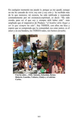 323
En cualquier momento me puedo ir, porque ya me quedé, aunque
no me he cansado de vivir; soy este y soy esto y he recibido más
de lo que merezco; mi esencia, ha sido ratificada y reajustada
constantemente por mi existencia-espiritual, es decir: “He sido
siendo, para ser el que soy y siempre debí haber sido” –más
ampliado que el imperativo de Píndaro: “el hombre debe llegar a
ser lo que siempre ha sido”. Soy TIDEES, con ellos me hice y
espero que se comprenda que la comunidad, ese estar juntos, es el
amor y en esa bandera, los TIDEES todos, nos hemos envuelto.
Con los míos… Félix Antonio, Sebastián, Dylan;
Roberto, Lourdes, Voltaire, Gladys y el sobrino
Carlos.
 