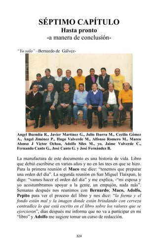 324
SÉPTIMO CAPÍTULO
Hasta pronto
-a manera de conclusión-
“Yo solo” –Bernardo de Gálvez-
Angel Buendía R., Javier Martínez G., Julio Ibarra M., Cecilio Gómez
A., Ángel Jiménez P., Hugo Valverde M., Alfonso Romero M., Marco
Alonso J Victor Ochoa, Adolfo Siles M., yo, Jaime Valverde C.,
Fernando Canto G., José Canto G. y José Fernández B.
La manufactura de este documento es una historia de vida. Libro
que debió escribirse en varios años y no en los tres en que se hizo.
Para la primera reunión el Maco me dice: “tenemos que preparar
una orden del día”. La segunda reunión en San Miguel Tlaixpan, le
digo: “vamos hacer el orden del día” y me explica, -“mi esposa y
yo acostumbramos apoyar a la gente, un empujón, nada más”.
Semanas después nos reunimos con Bernardo; Maco, Adolfo,
Pepito para ver el proceso del libro y nos dice: “la forma y el
fondo están mal y la imagen donde están brindando con cerveza
contradice lo que está escrito en el libro sobre los valores que se
ejercieron”, días después me informa que no va a participar en mi
“libro” y Adolfo me sugiere tomar un curso de redacción.
 
