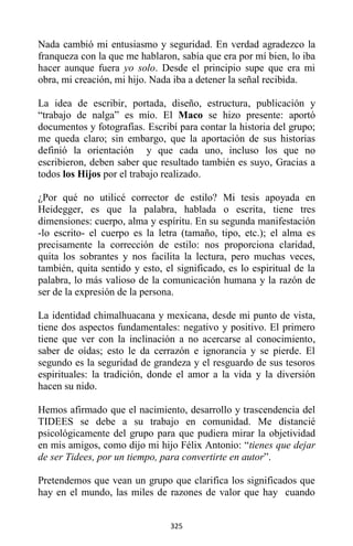 325
Nada cambió mi entusiasmo y seguridad. En verdad agradezco la
franqueza con la que me hablaron, sabía que era por mí bien, lo iba
hacer aunque fuera yo solo. Desde el principio supe que era mi
obra, mi creación, mi hijo. Nada iba a detener la señal recibida.
La idea de escribir, portada, diseño, estructura, publicación y
“trabajo de nalga” es mío. El Maco se hizo presente: aportó
documentos y fotografías. Escribí para contar la historia del grupo;
me queda claro; sin embargo, que la aportación de sus historias
definió la orientación y que cada uno, incluso los que no
escribieron, deben saber que resultado también es suyo, Gracias a
todos los Hijos por el trabajo realizado.
¿Por qué no utilicé corrector de estilo? Mi tesis apoyada en
Heidegger, es que la palabra, hablada o escrita, tiene tres
dimensiones: cuerpo, alma y espíritu. En su segunda manifestación
-lo escrito- el cuerpo es la letra (tamaño, tipo, etc.); el alma es
precisamente la corrección de estilo: nos proporciona claridad,
quita los sobrantes y nos facilita la lectura, pero muchas veces,
también, quita sentido y esto, el significado, es lo espiritual de la
palabra, lo más valioso de la comunicación humana y la razón de
ser de la expresión de la persona.
La identidad chimalhuacana y mexicana, desde mi punto de vista,
tiene dos aspectos fundamentales: negativo y positivo. El primero
tiene que ver con la inclinación a no acercarse al conocimiento,
saber de oídas; esto le da cerrazón e ignorancia y se pierde. El
segundo es la seguridad de grandeza y el resguardo de sus tesoros
espirituales: la tradición, donde el amor a la vida y la diversión
hacen su nido.
Hemos afirmado que el nacimiento, desarrollo y trascendencia del
TIDEES se debe a su trabajo en comunidad. Me distancié
psicológicamente del grupo para que pudiera mirar la objetividad
en mis amigos, como dijo mi hijo Félix Antonio: “tienes que dejar
de ser Tidees, por un tiempo, para convertirte en autor”.
Pretendemos que vean un grupo que clarifica los significados que
hay en el mundo, las miles de razones de valor que hay cuando
 