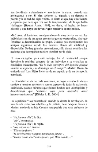 326
nos decidimos a abandonar el anonimato, la masa, cuando nos
arriesgamos a ser. Si bien tuvieron su espacio y su tiempo: el
pueblo y la mitad del siglo veinte, lo cierto es que hay otro tiempo
y espacio que tiene que ver con la temporalidad de la que habla
Heidegger [Boutot Alain, 1995], es decir, el hecho de hacer
historia y que haya un devenir que conserve su mismidad.
Miré como el fenómeno amalgamado se da muy de vez en vez: los
individuos son de tan grata presencia que no obstaculiza, sino que
fortalece la denominación de grupo. Cuando nos encontramos los
amigos seguimos siendo los mismos: llenos de vitalidad y
disposición. No hay grandes pretensiones, sólo damos sentido a las
acciones que acompañan nuestro transitar por la vida.
El tono escogido, para este trabajo, fue el existencial porque
descubre la realidad concreta de un individuo y se cristaliza su
condición trascendente. “Es lo más específico del hombre porque
ilumina el espacio y se despliega en el tiempo” -Medard Boss-, lo
entiendo así: Los Hijos hicieron de su espacio y de su tiempo, la
eternidad.
La eternidad se da en cada momento, se logra cuando le damos
sentido a nuestras acciones y somos capaces de forjar la existencia
individual, cuando miramos que fuimos hechos con un propósito y
descubrimos que “estamos aquí para aprender amar
desinteresadamente” [Kübler R. E., 2004]
En la película “Los miserables” cuando se desata la revolución, en
una batalla entre los rebeldes y la policía, Jean Valjean busca a
Marius, novio de su hija Cosette para pedirle que vaya en busca de
ella:
- “Ve junto a ella”, le dice.
– “No”, le contesta.
– “Ve junto a ella”, le repite.
– “No, ahora no”, insiste.
- “Ella es tu futuro”.
- “Si no vencemos ninguno tendremos futuro”.
- “Tienes amor, es el único futuro que Dios nos da…”
 