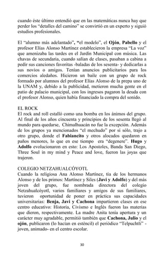 30
cuando éste último entendió que en las matemáticas nunca hay que
perder los “detalles del camino” se convirtió en un experto y siguió
estudios profesionales.
El “alumno más adelantado”, “el modelo”, el Ojón, Pabello y el
profesor Elías Alonso Martínez establecieron la empresa “La voz”
que amenizaba las tardes en el Jardín Municipal con música. Las
chavas de secundaria, cuando salían de clases, pasaban a cabina a
pedir sus canciones favoritas -baladas de los sesenta- y dedicarlas a
sus novios o amigos. Tenían anuncios publicitarios para los
comercios aledaños. Hicieron un baile con un grupo de rock
formado por alumnos del profesor Elías Alonso de la prepa uno de
la UNAM y, debido a la publicidad, metieron mucha gente en el
patio de palacio municipal, con los ingresos pagaron la deuda con
el profesor Alonso, quien había financiado la compra del sonido.
EL ROCK
El rock and roll estalló como una bomba en los ánimos del grupo.
Al final de los años cincuenta y principios de los sesenta llegó al
mundo para quedarse, Chimalhuacán no fue la excepción. Además
de los grupos ya mencionados “el mechudo” por sí sólo, trajo a
otro grupo, donde el Fabiancito y otros alocados quedaron en
paños menores, lo que en ese tiempo era “degenere”. Hugo y
Adolfo evolucionaron en esto: Los Apostoles, Banda San Diego,
Three Soul in my mind y Peace and love, fueron las joyas que
trajeron.
COLEGIO NETZAHUALCÓYOTL
Cuando la religiosa Ana Alonso Martínez, tía de los hermanos
Alonso y de los primos: Martínez y Siles (Javi y Adolfo) y del más
joven del grupo, fue nombrada directora del colegio
Netzahualcóyotl, varios familiares y amigos de sus familiares,
tuvieron oportunidad de poner en práctica sus capacidades
universitarias: Benja, Javi y Cachona impartieron clases en ese
centro educativo: Historia, Civismo e Inglés fueron las materias
que dieron, respectivamente. La madre Anita tenía apertura y un
carácter muy agradable, permitió también que Cachona, Julio y el
ojón, publicaron (lo hacían en esténcil) el periódico “Telpuchtli” -
joven, animado- en el centro escolar.
 
