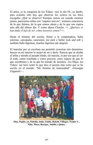 327
El amor, es la conquista de los Tidees –nos lo dio EL, su dueño,
para avalarlo sólo hay que observar los rostros en las fotos
escogidas ¿Qué se observa? Siempre somos así cuando estamos
juntos, parecemos niños con “zapatos nuevos”, tenemos conciencia
de lo que fuimos, de lo que somos ahora y de lo que nos espera
más allá del último día. Y como dijera Chucho: << ¿Quiénes se
han dado el lujo de ser, cómo nosotros somos?>>.
Hasta el término del escrito, frente a la computadora, hubo
sonrisas, carcajadas, canciones; me paré a bailar rock and roll y
también hubo lágrimas, muchas lágrimas (de alegría).
El transitar por su escritura me permitió exorcizar mis demonios;
buscar en mi interior lo mejor de mí y darlo. Parecía que se alzaba
el telón y miraba el pasado nítido, sin mácula, es por eso que al ver
el todo, como resultado y como proceso, estoy seguro de que lo
que escribimos y de lo que he mirado de nosotros –los Hijos, los
Tidees- me hizo sentir lo que dice el poema más corto que se ha
escrito en el mundo: “Me ilumino de inmensidad” –Giuseppe
Ungaretti—.
Mur, Pepito, yo, Pabello, Julio, Giulio, Rabelt, Villegas, Tomás V.,
Niño. Maco, Barajas, Adolfo y Quino.
 