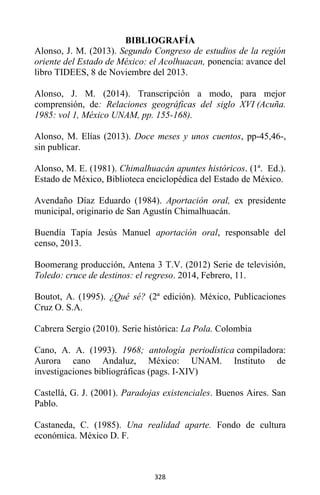 328
BIBLIOGRAFÍA
Alonso, J. M. (2013). Segundo Congreso de estudios de la región
oriente del Estado de México: el Acolhuacan, ponencia: avance del
libro TIDEES, 8 de Noviembre del 2013.
Alonso, J. M. (2014). Transcripción a modo, para mejor
comprensión, de: Relaciones geográficas del siglo XVI (Acuña.
1985: vol 1, México UNAM, pp. 155-168).
Alonso, M. Elías (2013). Doce meses y unos cuentos, pp-45,46-,
sin publicar.
Alonso, M. E. (1981). Chimalhuacán apuntes históricos. (1ª. Ed.).
Estado de México, Biblioteca enciclopédica del Estado de México.
Avendaño Díaz Eduardo (1984). Aportación oral, ex presidente
municipal, originario de San Agustín Chimalhuacán.
Buendía Tapia Jesús Manuel aportación oral, responsable del
censo, 2013.
Boomerang producción, Antena 3 T.V. (2012) Serie de televisión,
Toledo: cruce de destinos: el regreso. 2014, Febrero, 11.
Boutot, A. (1995). ¿Qué sé? (2ª edición). México, Publicaciones
Cruz O. S.A.
Cabrera Sergio (2010). Serie histórica: La Pola. Colombia
Cano, A. A. (1993). 1968; antología periodística compiladora:
Aurora cano Andaluz, México: UNAM. Instituto de
investigaciones bibliográficas (pags. I-XIV)
Castellá, G. J. (2001). Paradojas existenciales. Buenos Aires. San
Pablo.
Castaneda, C. (1985). Una realidad aparte. Fondo de cultura
económica. México D. F.
 