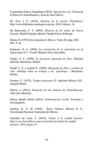 329
Constantino Gálvez Guadalupe (2014). Aportación oral. Vecina de
la Plaza en Chimalhuacán y nieta de Juan Gálvez.
De Alva, I. F. (2014). Historia de la nación Chichimeca,
http://www.biblioteca-antologica.org/wp- 2014, febrero, 14.
De Benavente, F. T. (2003). Historia de los indios de Nueva
España. Madrid España, edición Claudio Esteva Fabregat.
Durán, D. (1978) Enciclopedia de México. Tomo III, págs. 482-
483. 4a
ed.
Espinoza, N. A. (1994). La concepción de la conciencia en la
logoterapia de V. Frankl. Buenos Aires, San pablo.
Frankl, V. E. (1999). La presencia ignorada de Dios. (Décima
edición). Barcelona. Herder.
Frankl V. E. y Lapide P., (2005). Búsqueda de Dios y sentido de
vida –Diálogo entre un teólogo y un psicólogo—. Barcelona.
Herder.
Fuentes, C. (1972). Tiempo mexicano (2ª. edición) México D.F.,
Joaquín Mortiz
Gálvez, J. (2013). Memorias de mis abuelos de Chimalhuacán.
Alter arte ediciones.
Gálvez Banda Julieta (2014). Comunicación verbal. Escritora e
investigadora.
Garibay, K. Á. M. (1964). Épica Náhuatl. México D. F.,
Universidad Nacional Autónoma de México.
González de León, T. (2014). Vuelta a la ciudad lacustre.
http://www.letraslibres.com/revista/dossier/vuelta-la-ciudad-
lacustre. 2014, mayo, 31.
 
