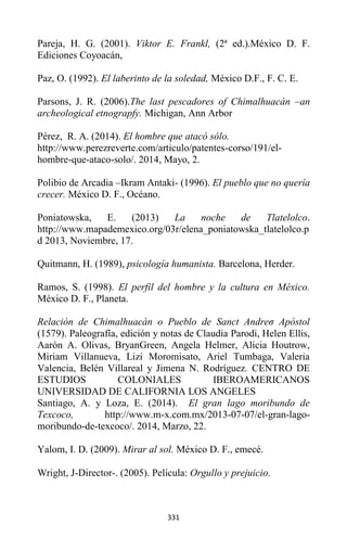 331
Pareja, H. G. (2001). Viktor E. Frankl, (2ª ed.).México D. F.
Ediciones Coyoacán,
Paz, O. (1992). El laberinto de la soledad, México D.F., F. C. E.
Parsons, J. R. (2006).The last pescadores of Chimalhuacán –an
archeological etnograpfy. Michigan, Ann Arbor
Pérez, R. A. (2014). El hombre que atacó sólo.
http://www.perezreverte.com/articulo/patentes-corso/191/el-
hombre-que-ataco-solo/. 2014, Mayo, 2.
Polibio de Arcadia –Ikram Antaki- (1996). El pueblo que no quería
crecer. México D. F., Océano.
Poniatowska, E. (2013) La noche de Tlatelolco.
http://www.mapademexico.org/03r/elena_poniatowska_tlatelolco.p
d 2013, Noviembre, 17.
Quitmann, H. (1989), psicología humanista. Barcelona, Herder.
Ramos, S. (1998). El perfil del hombre y la cultura en México.
México D. F., Planeta.
Relación de Chimalhuacán o Pueblo de Sanct Andreσ Apóstol
(1579). Paleografía, edición y notas de Claudia Parodi, Helen Ellis,
Aarón A. Olivas, BryanGreen, Angela Helmer, Alicia Houtrow,
Miriam Villanueva, Lizi Moromisato, Ariel Tumbaga, Valeria
Valencia, Belén Villareal y Jimena N. Rodríguez. CENTRO DE
ESTUDIOS COLONIALES IBEROAMERICANOS
UNIVERSIDAD DE CALIFORNIA LOS ANGELES
Santiago, A. y Loza, E. (2014). El gran lago moribundo de
Texcoco, http://www.m-x.com.mx/2013-07-07/el-gran-lago-
moribundo-de-texcoco/. 2014, Marzo, 22.
Yalom, I. D. (2009). Mirar al sol. México D. F., emecé.
Wright, J-Director-. (2005). Película: Orgullo y prejuicio.
 