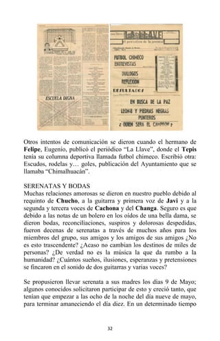 32
Otros intentos de comunicación se dieron cuando el hermano de
Felipe, Eugenio, publicó el periódico “La Llave”, donde el Tepis
tenía su columna deportiva llamada futbol chimeco. Escribió otra:
Escudos, rodelas y… goles, publicación del Ayuntamiento que se
llamaba “Chimalhuacán”.
SERENATAS Y BODAS
Muchas relaciones amorosas se dieron en nuestro pueblo debido al
requinto de Chucho, a la guitarra y primera voz de Javi y a la
segunda y tercera voces de Cachona y del Changa. Seguro es que
debido a las notas de un bolero en los oídos de una bella dama, se
dieron bodas, reconciliaciones, suspiros y dolorosas despedidas,
fueron decenas de serenatas a través de muchos años para los
miembros del grupo, sus amigos y los amigos de sus amigos ¿No
es esto trascendente? ¿Acaso no cambian los destinos de miles de
personas? ¿De verdad no es la música la que da rumbo a la
humanidad? ¿Cuántos sueños, ilusiones, esperanzas y pretensiones
se fincaron en el sonido de dos guitarras y varias voces?
Se propusieron llevar serenata a sus madres los días 9 de Mayo;
algunos conocidos solicitaron participar de esto y creció tanto, que
tenían que empezar a las ocho de la noche del día nueve de mayo,
para terminar amaneciendo el día diez. En un determinado tiempo
 