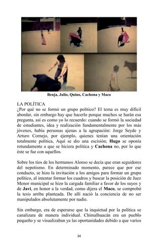 34
Benja, Julio, Quino, Cachona y Maco
LA POLÍTICA
¿Por qué no se formó un grupo político? El tema es muy difícil
abordar, sin embargo hay que hacerlo porque muchos se harán esa
pregunta, así es como yo lo recuerdo: cuando se formó la sociedad
de estudiantes, idea y realización fundamentalmente por los más
jóvenes, había personas ajenas a la agrupación: Jorge Seyde y
Arturo Cornejo, por ejemplo, quienes tenían una orientación
totalmente política, Aquí se dio una escisión; Hugo se oponía
rotundamente a que se hiciera política y Cachona no, por lo que
éste se fue con aquellos.
Sobre los tíos de los hermanos Alonso se decía que eran seguidores
del nepotismo. En determinado momento, parece que por ese
conducto, se hizo la invitación a los amigos para formar un grupo
político, al intentar formar los cuadros y buscar la posición de Juez
Menor municipal se hizo la cargada familiar a favor de los suyos y
de Javi, en honor a la verdad, como dijera el Maco, se comprobó
la tesis arriba planteada. De allí nació la conciencia de no ser
manipulados absolutamente por nadie.
Sin embargo, era de esperarse que la inquietud por la política se
canalizara de manera individual. Chimalhuacán era un pueblo
pequeño y se visualizaban ya las oportunidades debido a que varios
 