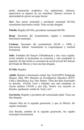 35
tenían preparación académica. Las aspiraciones, entonces,
aparecieron en algunos de sus miembros. Quienes tuvieron la
oportunidad de ejercer un cargo fueron:
Javi. Juez menor municipal y presidente municipal (82-84),
actualmente funcionario estatal. Tiene un hijo abogado.
Pabello. Regidor (82-84) y presidente municipal (88-90)
Benja. Secretario del Ayuntamiento, regidor y actualmente
funcionario municipal.
Cachona. Secretario del ayuntamiento (82-84 y 1988) y
funcionario federal. Actualmente es Logoterapeuta y Analista
Existencial.
Julio. Fundador del Suteym Chimalhuacán y dos veces regidor,
recién terminó la licenciatura en economía y está estudiando la
maestría. Su hijo Giulio es secretario de acción juvenil del Suteym
del Estado de México y tiene una hija abogada.
El Niño. Regidor.
Adolfo. Regidor y funcionario estatal. Ing. Textil (IPN); Pedagogía
(Degest, Sep), 60% Maestría en Investigación Educativa (ICCP,
Cuba.), Quirofosico, Esc. Part, Palmer. Tiene dos hijos licenciados
en derecho UNAM, Uriel y Orlando; uno más estudiante en
ciencia política UNAM y una hija, Noemí, con maestría en
derecho, igualmente vestida de “azul y oro”.
Garrincha. Regidor y presidente del comisariado ejidal. Tiene una
hija abogada.
Antonio Siles de la segunda generación, y que ya falleció, fue
regidor municipal.
José Bastida, también de la segunda generación, fue regidor
municipal recientemente.
 